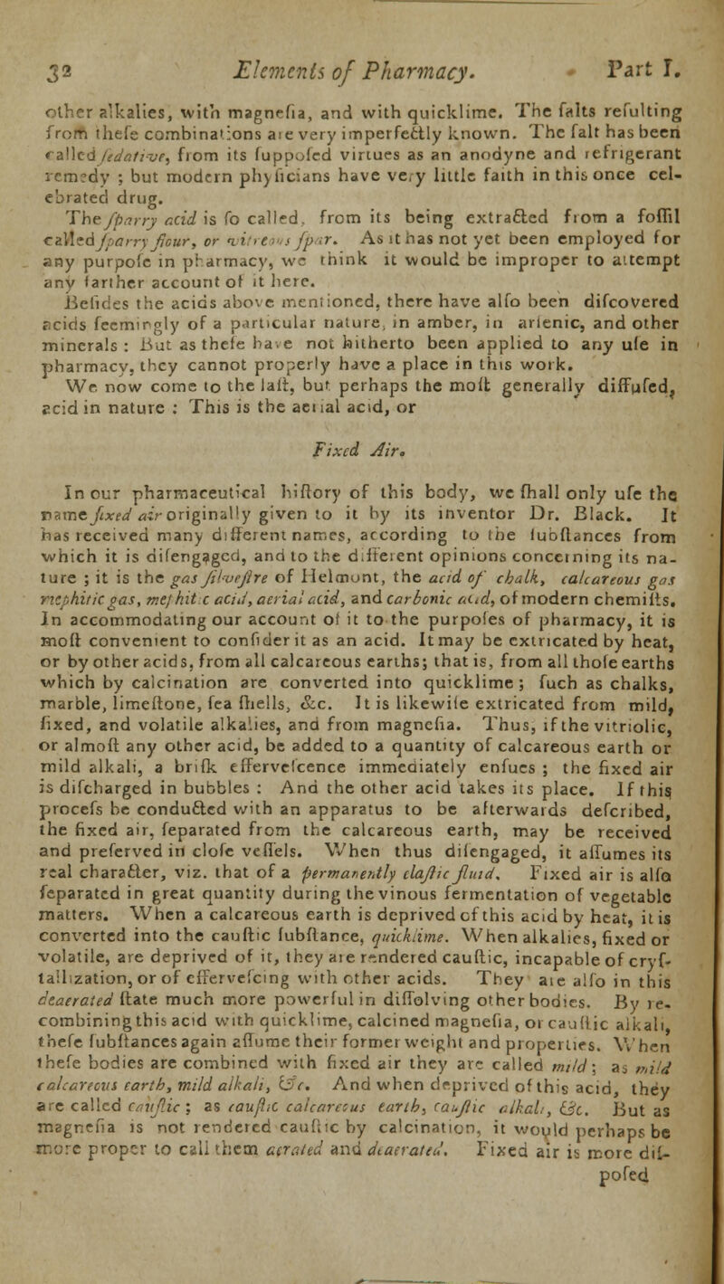 other alkalies, with magnefia, and with quicklime. The falts refulting from thefe combinations aie very imperfectly known. The fait has been railed fedative, from its fuppufed virtues as an anodyne and refrigerant remedy ; but modern phyficlans have very little faith in this once cel- ebrated drug. 'The/parry acid is fo called, from its being extracted from a foffil czWttijpan-y four, or i itrtov s fp or. As it has not yet been employed for any purpofe in pharmacy, wo rhink it would be improper to attempt any farther account of it here. Befides the acids above meniioned, there have alfo been difcovered acids fecmingly of a particular nature, in amber, in arienic, and other minerals : But as thefe have not hitherto been applied to any ule in pharmacy, they cannot properly have a place in this work. Wr. now come to the I a ft, but perhaps the molt generally diffufed, acid in nature : This is the aenal acid, or Fixed Air. In our pharmaceutical hiftory of this body, we fhall only ufe the name fixed air originally given to it by its inventor Dr. Black. It has received many different names, according to the Jubilances from which it is difengaged, and to the different opinions concerning its na- ture ; it is the gas filvefire of Helmont, the acid of chalk, calcareous gas mtphitit gas, mtj hit.c acid, aerial acid, andcarbonic aitd,oi modern chemilts. In accommodating our account oi it to the purpoles of pharmacy, it is molt convenient to confiderit as an acid. It may be extricated by heat, or by other acids, from all calcareous earths; that is, from all thole earths which by calcination are converted into quicklime; fuch as chalks, marble, limeftone, fca fhells, &c. It is likewiie extricated from mild, fixed, and volatile alkalies, and from magnefia. Thus, if the vitriolic, or almofl any other acid, be added to a quantity of calcareous earth or mild alkali, a brifk effervelcence immediately enfues ; the fixed air is difcharged in bubbles : And the other acid takes its place. If this procefs be conducted with an apparatus to be afterwards defcribed, the fixed air, feparated from the calcareous earth, may be received and preferved in clofe veflels. When thus difengaged, it alTumes its real character, viz. that of a permanently clafiic fluid. Fixed air is alio feparated in great quantity during the vinous fermentation of vegetable matters. When a calcareous earth is deprived of this acid by heat, it is converted into the cauftic fubflance, quicklime. When alkalies, fixed or volatile, are deprived of it, they aie rendered cauftic, incapable of cryf- tallization,or of clTerve'cmg with other acids. They aie a!fo in this dtaerated ftate much more powerful in diiTolving other bodies. By re- combiningthis acid with quicklime, calcined magnefia, or cauftic aikali thefe fubftances again aflume their former weight and properties. When ihefe bodies are combined with fixed air they are called mild \ as tnild calcareous earth, mild alkali, c_?r. And when deprived of this acid, they are called eaiiflic : as cauftic caknre-vus earth, cauflic alkali, &c But as magnefia is not rendered cauftic by calcination, it would perhaps be more proper to call them aerated and dtaerated. Fixed air is more dii- pofed