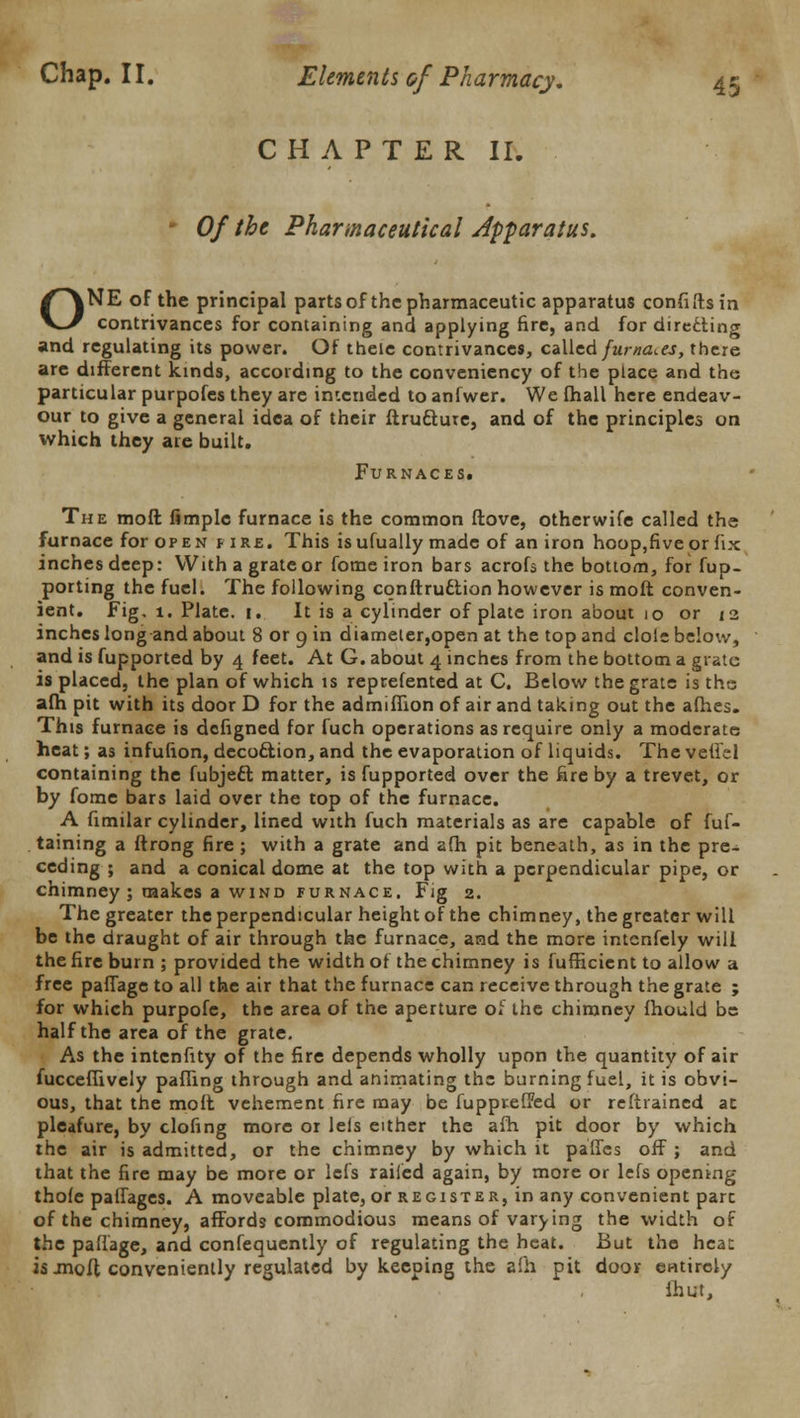 CHAPTER II. • Of the Pharmaceutical Jpparatus. ONE of the principal partsof the pharmaceutic apparatus confiftsin contrivances for containing and applying fire, and for directing and regulating its power. Of theie contrivances, called fumades, there are different kinds, according to the conveniency of the place and the particular purpofes they are intended to anfwer. We fhall here endeav- our to give a general idea of their ftruciure, and of the principles on which they are built. Furnaces. The moft fimplc furnace is the common ftove, otherwife called the furnace for open fire. This isufually made of an iron hoop,fiveor fix inches deep: With a grate or fome iron bars acrofs the bottom, for fup- porting the fuel. The following conftruftion however is moft conven- ient. Fig. 1. Plate, i. It is a cylinder of plate iron about 10 or 12 inches long and about 8 or 9 in diameter,open at the top and dole below, and is fupported by 4 feet. At G. about 4 inches from the bottom a grate is placed, the plan of which is reprefented at C. Below the grate is the afh pit with its door D for the admiffion of air and taking out the afhes. This furnace is defigned for fuch operations as require only a moderate heat; as infufton, decociion, and the evaporation of liquids. The vefiel containing the fubjecl matter, is fupported over the fire by a trevet, or by fome bars laid over the top of the furnace. A fimilar cylinder, lined with fuch materials as are capable of fuf- taining a ftrong fire; with a grate and afh pit beneath, as in the pre- ceding ; and a conical dome at the top with a perpendicular pipe, or chimney ; makes a wind furnace. Fig 2. The greater the perpendicular height of the chimney, the greater will be the draught of air through the furnace, and the more intcnfely will the fire burn ; provided the width of the chimney is fufficient to allow a free pafiage to all the air that the furnace can receive through the grate ; for which purpofe, the area of the aperture of the chimney fhould be half the area of the grate. As the intenfity of the fire depends wholly upon the quantity of air fucceffively palling through and animating the burning fuel, it is obvi- ous, that the moft vehement fire may be fuppreffed or reftrained at pleafure, by clofing more or lels either the afh pit door by which the air is admitted, or the chimney by which it paffes off; and that the fire may be more or lefs railed again, by more or lefs opening thole palfages. A moveable plate, or register, in any convenient pare of the chimney, affords commodious means of varying the width of the pafiage, and confequently of regulating the heat. But the heat is jnoft conveniently regulated by keeping the afh pit door entirely ihut,