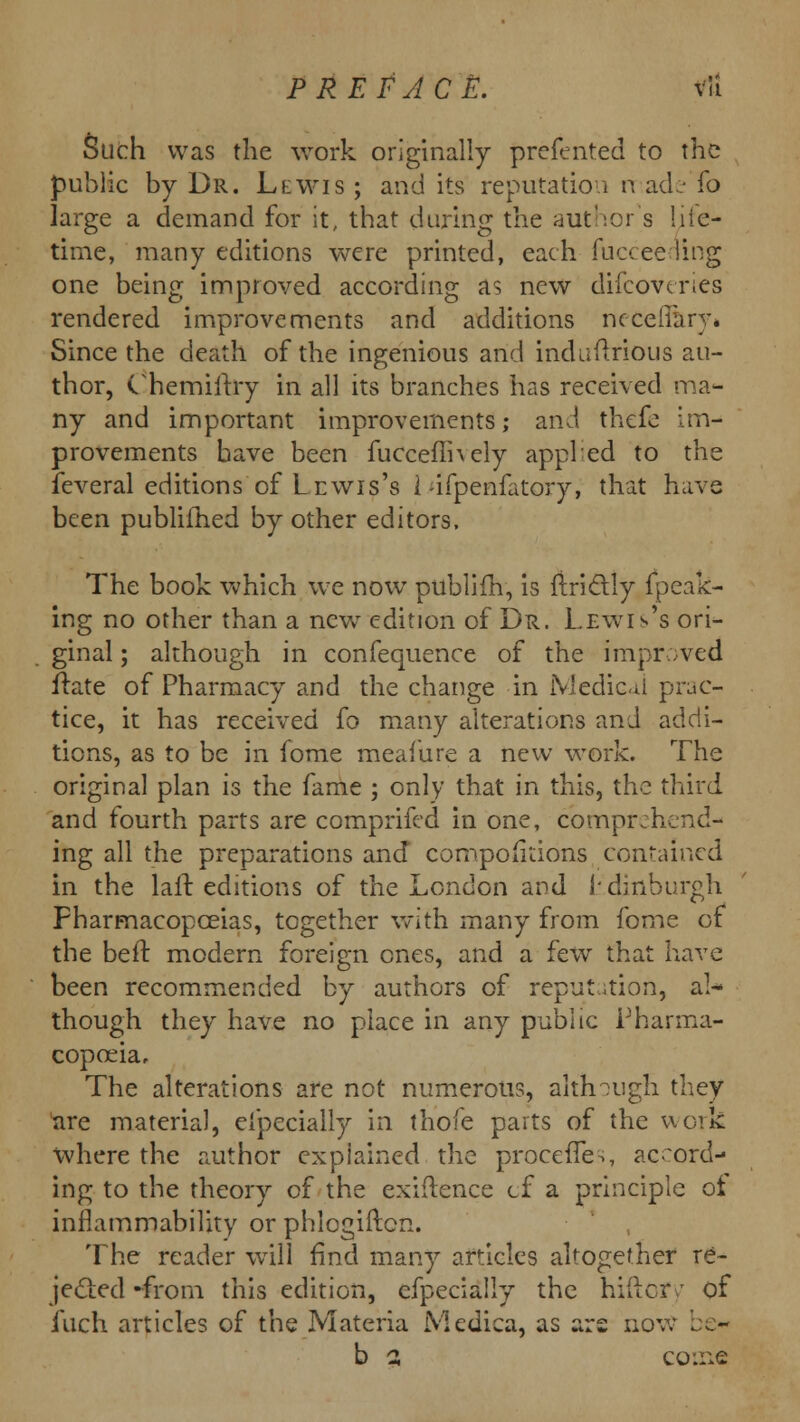 Such was the work originally preferred to the public by Dr. Llwis ; and its reputation n ade (o large a demand for it, that during the authors lite- time, many editions were printed, each fuc<:ee ling one being improved according as new difcoveries rendered improvements and additions ncceifary* Since the death of the ingenious and induftrious au- thor, C nemiitry in all its branches has received ma- ny and important improvements; and thefe im- provements have been fucceflhely appled to the feveral editions of Lewis's I -ifpenfatory, that have been publifhed by other editors, The book which we now publifh, is ftric~t.ly fpeak- ing no other than a new edition of Dr. Lewis's ori- ginal ; although in confequence of the improved ftate of Pharmacy and the change in Medical prac- tice, it has received fo many alterations and addi- tions, as to be in fome meafure a new work. The original plan is the fame ; only that in this, the third and fourth parts are comprifed in one, comprjhend- ing all the preparations and compofitions contained in the laft editions of the London and L-diriburgh Pharmacopoeias, together with many from fome of the belt modern foreign ones, and a few that have been recommended by authors of reputation, al- though they have no place in any public Pharma- copoeia, The alterations are not numerous, although they are material, eipecially in thofe parts of the work where the author explained the procefTes, accord- ing to the theory of the exiftence cf a principle ot inflammability or phlogiftcn. The reader will find many articles altogether re- jected -from this edition, efpecially the hiftcr: of iuch articles of the Materia Medica, as ars uov. b 2 come