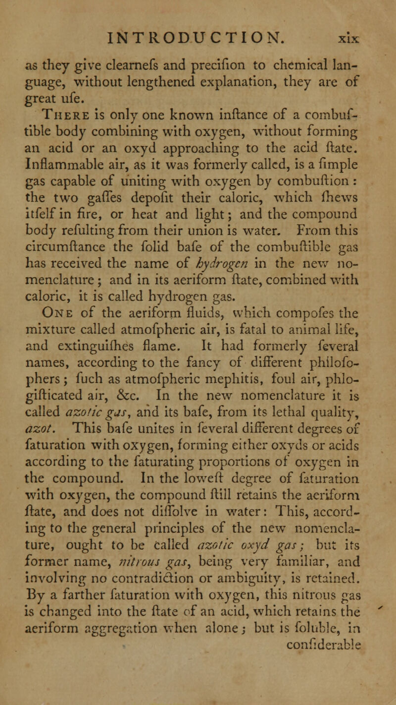 as they give clearnefs and precifion to chemical lan- guage, without lengthened explanation, they are of great ufe. There is only one known inftance of a combuf- tible body combining with oxygen, without forming an acid or an oxyd approaching to the acid ftate. Inflammable air, as it was formerly called, is a fimple gas capable of uniting with oxygen by combuftion : the two gaffes depofit their caloric, which fhews itfelf in fire, or heat and light; and the compound body refulting from their union is water. From this circumftance the folid bafe of the combuftible gas has received the name of hydrogen in the new no- menclature ; and in its aeriform ftate, combined with caloric, it is called hydrogen gas. One of the aeriform fluids, which compofes the mixture called atmofpheric air, is fatal to animal life, and extinguifhes flame. It had formerly feveral names, according to the fancy of different philofo- phers; fuch as atmofpheric mephitis, foul air, phlo- gifticated air, &c. In the new nomenclature it is called azotic gas, and its bafe, from its lethal quality, azot. This bafe unites in feveral different degrees of faturation with oxygen, forming either oxyds or acids according to the faturating proportions of oxygen in the compound. In the loweff degree of faturation with oxygen, the compound ftill retains the aeriform ftate, and does not diffolve in water: This, accord- ing to the general principles of the new nomencla- ture, ought to be Called azotic oxyd gas; but its former name, nitrous gas, being very familiar, and involving no contradiction or ambiguity, is retained. By a farther faturation with oxygen, this nitrous gas is changed into the ftate of an acid, which retains the aeriform aggregation when alone; but is foluble, in confiderable