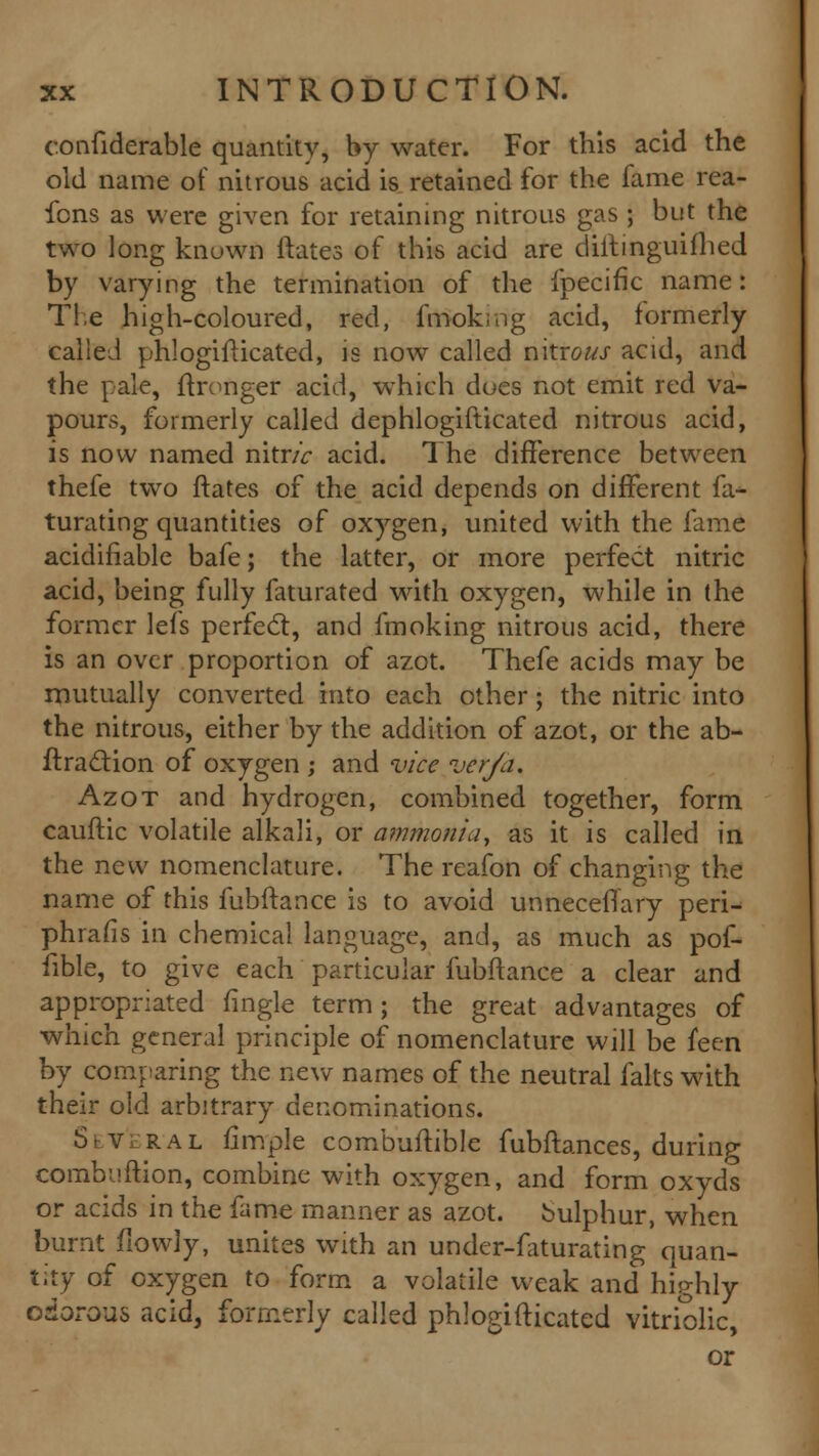 confiderable quantity, by water. For this acid the old name of nitrous acid is retained for the fame rea- fcns as were given for retaining nitrous gas ; but the two long known ftates of this acid are diitinguifhed by varying the termination of the fpecific name: Tie high-coloured, red, fmoking acid, formerly called phlogifticated, is now called nitron acid, and the pale, ftronger acid, which dues not emit red va- pours, formerly called dephlogifticated nitrous acid, is now named nitric acid. The difference between thefe two ftates of the acid depends on different fa- turating quantities of oxygen, united with the fame acidifiable bafe; the latter, or more perfect nitric acid, being fully faturated with oxygen, while in the former lefs perfect, and fmoking nitrous acid, there is an over proportion of azot. Thefe acids may be mutually converted into each other; the nitric into the nitrous, either by the addition of azot, or the ab- ftraction of oxygen ; and vice verja, Azot and hydrogen, combined together, form cauftic volatile alkali, or ammonia, as it is called in the new nomenclature. The reafon of changing the name of this fubftance is to avoid unnecefTary peri- phrafis in chemical language, and, as much as pof- fible, to give each particular fubftance a clear and appropriated fingle term; the great advantages of which general principle of nomenclature will be feen by comparing the new names of the neutral falts with their old arbitrary denominations. S \ v r a l Ample combuftible fubftances, during combuftion, combine with oxygen, and form oxyds or acids in the fame manner as azot. bulphur, when burnt fiovvly, unites with an under-faturating quan- tity of oxygen to form a volatile weak and highly odorous acid, formerly called phlogifticated vitriolic, or