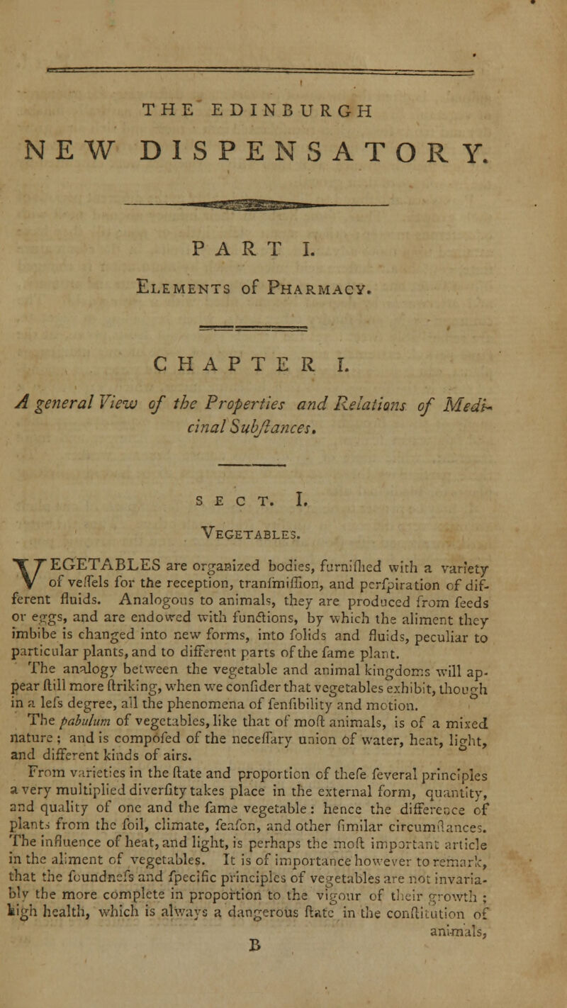 THE EDINBURGH NEW DISPENSATORY. PART I. Elements of Pharmacy. CHAPTER I. A general View of the Properties and Relations of Medi- cinal Subflatices. SECT. I. Vegetables. VEGETABLES are organized bodies, furnifhed with a variety of ve/Tels for the reception, tranfmiffion, and pcrfpiration cf dif- ferent fluids. Analogous to animals, they are produced from feeds or e-rgs, and are endowed with functions, by which the aliment they imbibe is changed into new forms, into folids and fluids, peculiar to particular plants, and to different parts of the fame plant. The analogy between the vegetable and animal kingdoms will ap- pear flill more ftriking, when we confider that vegetables exhibit, though in a lefs degree, ail the phenomena of fenfibility and motion. The pabulum of vegetables, like that of mod animals, is of a mixed nature ; and is compofed of the neceffary union of water, heat, light, and different kinds of airs. From varieties in the ftate and proportion of thefe feveral principles a very multiplied diverfity takes place in the external form, quantity, and quality of one and the fame vegetable: hence the difference of plants from the foil, climate, feafon, and other fimilar circunvlances. The influence of heat, and light, is perhaps the mod important article in the aliment of vegetables. It is of importance however to remark, that the foundnefs and fpecific principles of vegetables are not inv3ria- blv the more complete in proportion to the vigour of their growth ; kigh health, which is always a dangerous Mate in the conftiuuion of animals, B