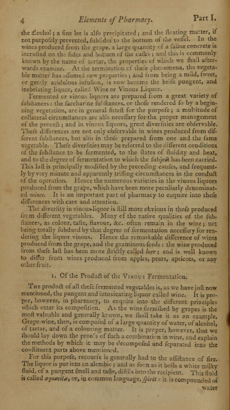 the alcohol; a fine lee is alfo precipitated ; and the Heating matter, if not purpofely prevented, fubfides to the bottom of the veifel. In the wines produced from the gripe, a large quantity of a faline concrete is incrufted on the fides and bottom of the calks ; and this is commonly known by the name of tartar, the properties cf which we (hail after- wards examine. At the termination cf thefe phei omena, the vegeta- ble matter has a/Turned new properties ; and tiom being a mild, Iweet, cr ger.rly acidulous infufion, is row become the brilk pungent, and inebriating liquor, called Wine or Vinous Liquor. Fermented or vinous liquors are prepared f:om a great variety of fubftances: the faccharne fu'fftances, or thofe rendered fo by a begin- ning vegetation, are in general fittefl for the purpofe ; a multitude of collateral circumltances arc alio neceifary for the proper management of the prccefs ; and in vinous liquors, great divet lilies are obfervable. Thefe differences are not only obfervable in wines produced from dif- ferent fubitances, but alio in thofe- prepared from one and the fame vegetable. Thefe diverfities may be referred to the different conditions of the fub fiance to be fermented, to the Rates of fluidity and heat, and to the degree of fermentation to which the fubje<9: has been carried. This laft is principally modified by the preceding caufes, and frequent- ly by very minute and apparently trifling circumftances in the conduct, of the operation. Hence the numerous varieties in the vinous liquors produced from the grape, which have been more peculiarly denominat- ed ivines. It is an important pait of pharmacy to enquire into thefe differences with care and attention. The divcriity in vinousdiquor is Hill more obvious in thofe produced ircm different vegetables. Many cf the native qualities of the fub- fiances, as colour, talle, flavour, &c. often remain in the wine ; not being totally fubdued by that degree of fermentation neceifary for ren- dering the liquor vinous. Hence the remarkable difference of wines produced from the grape, and the graminous feeds : the wine produced from thefe laft has been more ftricrly called beer; and is well known to differ from wines produced from apples, pears, apricots, or any o:her fruit. i. Of the Produclof the Vinous Fermentation. The product of all thefe fermented vegetables is, as we have jufl now mentioned, the pungent and intoxicating liquor called wine. It is pro- per, however, in pharmacy, to enquire into the different principles which enter its ccrnpofition. As the wine furniflied by grapes is the moft valuable and generally krown, we ihall take it as an example, Grape-wine, then, is com poled of a large quantity of water, of alcohol, of tartar, and of a colouring matter. Tt is proper, however, that we mould lay down the prcors cf fuch a ccmbir.ath n in wine, and explain the methods by which it may be decompofed and feparated into the conftituer.t parts above mentioned. For this purpofe, recourfe is generally had to the aftiftance cf fire. The liquor is put into an alembic ; and as foon as it boils a white milky fluid, cf a pungent fmell and tafte, diflils into the recipient. This fluid is called aguavit*, or, in common language, fpirit; it is compounded of vater