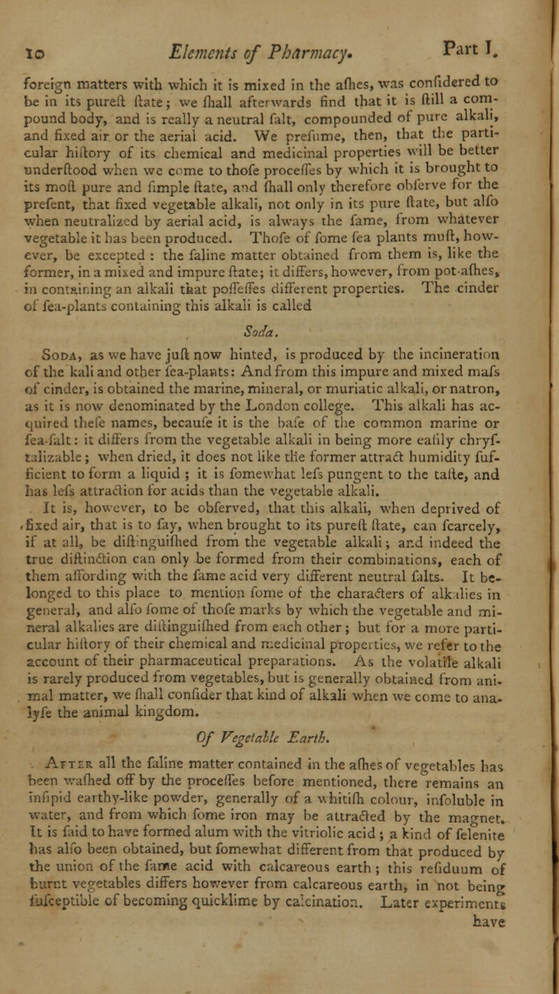 foreign matters with which it is mixed in the aflies, was confidered to be in its pureft ftate; we fhall afterwards find that it is ftill a com- pound body, and is really a neutral fait, compounded of pure alkali, and fixed air or the aerial acid. We prefume, then, that the parti- cular hiftory of its chemical and medicinal properties will be better understood when we come to thofe proceffes by which it is brought to its mod pure and fimple ftate, and fhall only therefore obferve for the prefent, that fixed vegetable alkali, not only in its pure ftate, but alio when neutralized by aerial acid, is always the fame, from whatever vegetable it has been produced. Thofe of fome fea plants muft, how- ever, be excepted : the faline matter obtained from them is, like the former, in a mixed and impure ftate; it differs, however, from potafhes, in containing an alkali that pofTefTes different properties. The cinder of fea-plants containing this alkali is called Soda. Soda, as we have juft now hinted, is produced by the incineration of the kali and other lea-plants: And from this impure and mixed mafs of cinder, is obtained the marine, mineral, or muriatic alkali, or natron, as it is now denominated by the London college. This alkali has ac- quired thefe names, becaufe it is the bafe of the common marine or fea-falt: it differs from the vegetable alkali in being more ealily chryf- talizablc ; when dried, it does not like the former attract humidity fuf- ficient to form a liquid ; it is fomewhat lefs pungent to the talte, and has lefs attraction for acids than the vegetable alkali. It is, however, to be obferved, that this alkali, when deprived of .fixed air, that is to fay, when brought to its pureft ftate, can fcarcely, if at alio be diftinguifhed from the vegetable alkali; and indeed the true diftinction can only be formed from their combinations, each of them affording with the fame acid very different neutral falts. It be- longed to this place to mention fome of the characters of alkalies in general, and alfo fome of thofe marks by which the vegetable and mi- neral alkalies are diftinguifhed from each other ; but for a more parti- cular hiftory of their chemical and medicinal properties, we refer to the account of their pharmaceutical preparations. As the volatile alkali is rarely produced from vegetables, but is generally obtained from ani- mal matter, we fliall confider that kind of alkali when we come to ana. lyfe the animal kingdom. Of Vegctalle Earth. Afttr all the faline matter contained in the afhes of vegetables has been wafhed off by the proceffes before mentioned, there remains an infipid earthy-like powder, generally of a whitifh colour, infoluble in water, and from which fome iron may be attracted by the magnet. It is faid to have formed alum with the vitriolic acid ; a kind of felenite has alfo been obtained, but fomewhat different from that produced by the union of the fame acid with calcareous earth; this refiduum of burnt vegetables differs however from calcareous earth, in not being fijfceptible of becoming quicklime by calcination. Later experiments have