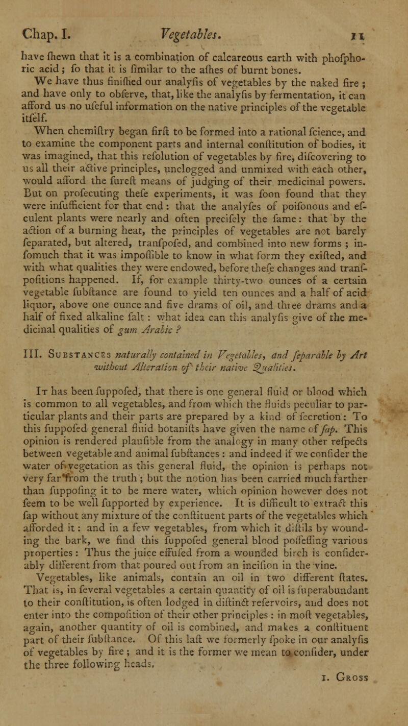 have fhewn that it is a combination of calcareous earth with phofpho- ric acid ; fo that it is fimilar to the afh.es of burnt bones. We have thus finiflied our analyfis of vegetables by the naked fire ; and have only to obferve, that, like the analyfis by fermentation, it can afford us no ufeful information on the native principles of the vegetable itfelf. When chemiftry began firft to be formed into a rational fcience, and to examine the component parts and internal conftitution of bodies, it was imagined, that this refolution of vegetables by fire, difcovering to us all their active principles, unclogged and unmixed with each other, would afford the fureft means of judging of their medicinal powers. But on profecuting thefe experiments, it was foon found that they were infufficient for that end : that the analyfes of poifonous and ef- culent plants were nearly and often precifely the fame: that by the action of a burning heat, the principles of vegetables are not barely feparated, but altered, tranfpofed, and combined into new forms ; in- fomuch that it was impoflible to know in what form they exifted, and with what qualities they were endowed, before thefe changes and tranf- pofitions happened. If, for example thirty-two ounces of a certain vegetable fubftance are found to yield ten ounces and a half of acid liquor, above one ounce and five drams of oil, and thiee drams and a half of fixed alkaline fait : what idea can this analyfis give of the me- dicinal qualities of gum Arabic ? III. Substances naturally contained in Vegetables, and feparahle ly Art without Alteration of their native Qualities. It has been fuppofed, that there is one general fluid or blood which is common to all vegetables, and from which the fluids peculiar to par- ticular plants and their parts are prepared by a kind of fecretion: To this fuppofed general fluid botanifts have given the name oifap. This opinion is rendered plaufible from the analogy in many other refpecls between vegetable and animal fubftances : and indeed if we confider the water of»vegetation as this general fluid, the opinion is perhaps not very farfrom the truth ; but the notion has been carried much farther than fuppofing it to be mere water, which opinion however does not feem to be well fupported by experience. It is difficult to extract this fap without any mixture of the condiment parts of the vegetables which ' afforded it: and in a few vegetables, from which it diftils by wound- ing the bark, we find this fuppofed general blood poifeffing various properties : Thus the juice effufed from a wounded birch is confider- ably different from that poured out from an inciiion in the vine. Vegetables, like animals, contain an oil in two different ftates. That is, in feveral vegetables a certain quantity of oil is fuperabundant to their conftitution, is often lodged in diftinct refervoirs, and does not enter into the compofition of their other principles : in moft vegetables, again, another quantity of oil is combined, and makes a conltituent part of their fubftance. Of this lafl we formerly fpoke in our analyfis of vegetables by fire ; and it is the former we mean to confider, under the three following heads. i. Gross