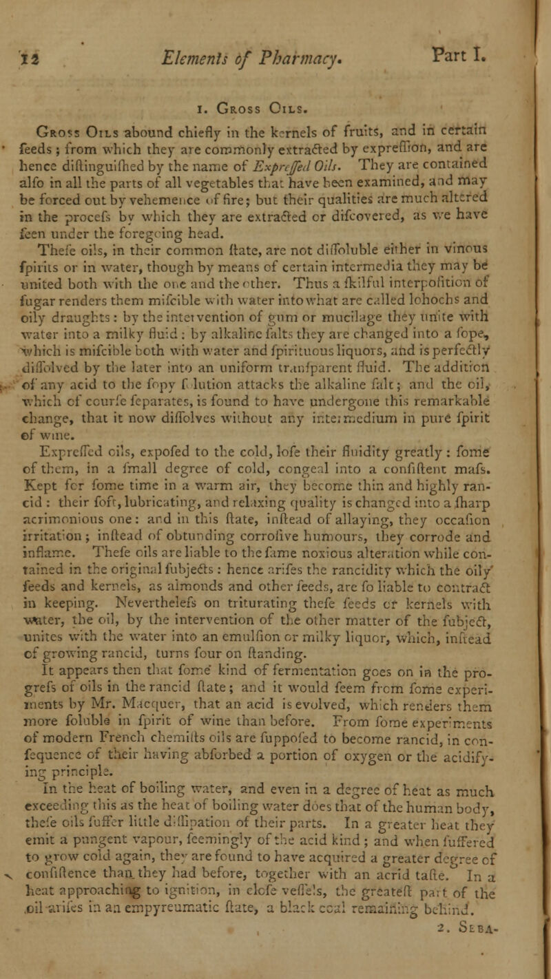 I. Gross Oils. Gross Oils abound chiefly in the kernels of fruits, and in certain feeds ; from which they are commonly extracted by exprefiron, and are hence diftinguifhed by the name of Expnfed Oils. They are contained alfo in all the parts of all vegetables that have been examined, and may be forced out by vehemence of fire; but their qualities are much altered in the procefs by which they are extracted or difcovered, as we have feen under the foregoing head. Thei'e oils, in their common Mate, are not diiToluble either in vinous fpirits or in water, though by means of certain intermedia they may be united both with the oi,e and the other. Thus a fkilful interpolition of fugar renders them mifcible with water intowhat are called lohochs and oily draughts: by the intetvention of gnm or mucilage they unite with water into a milky fluid : by alkaline falts they are changed into a fope, which is mifcible both with water and fpiriluous liquors, and is perfectly dillolved by the later into an uniform transparent fluid. The addition of any acid to the fopy f lution attacks the alkaline fait; and the oil, which cf ccurfe feparates, is found to have undergone this remarkable change, that it now diffolves without any ir.te; medium in pure fpirit ef wine. Expreffcd oils, expofed to the cold, lofe their fluidity greatly: fome of them, in a fmall degree of cold, congeal into a confident mafs. Kept fcr fome time in a warm air, they become thin and highly ran- cid : their fofr, lubricating, and relaxing quality is changed into a fhavp acrimonious one: and in this (late, inftead of allaying, they occafion irritat:on ; inftead of obtunding corroiive humours, they corrode and inflame. Thefe oils are liable to the fame noxious alteration while con- tained in the original fubjects : hence nrifes the rancidity which the oily' feeds and kernels, as almonds and other feeds, arc fo liable to contract in keeping. Neverthelefs on triturating thefe feeds cr kernels with waiter, the oil, by the intervention of the other matter of the fub;ect, unites with the water into an emulfion or milky liquor, which, infiead cf growing rancid, turns four on (landing. It appears then that fome kind of fermentation goes on in the pro- grefs of oils in the rancid (late ; and it would feem frcm fome experi- ments by Mr. Macqucr, that an acid is evolved, which rentiers them more foluble in fpirit of wine than before. From forae experiments of modern French chemifts oils are fuppofed to become rancid, in con- fluence of their having abforbed a portion of oxygen or the acidify- ing principle. In the heat of boiling water, and even in a degree of heat as much to grow cold again, they are found to have acquired a greater decree cf confidence than, they had before, together with an acrid tafte. In a heat approaching to ignition, in elefc veflels, the greater! part of the .oil arifes m an empyreumatic date, a black ccai remaining behind. 2. SEBA-