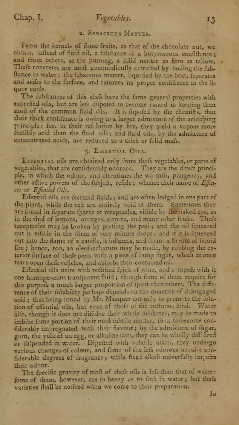 2. Sebaceous Matter. From the kernels of fome fruits, as that of the chocolate rut, wj obtain, inftead of fluid oil, a fubftance of a bntyraceous confiftence ; and from others, as the nutmeg, a .olid matter as firm as tallow. Thefe concretes are mod commodicufly extracted by boiling the fub- ftance in water : the febaceous matter, liquefied by the heat, feparates and arifes to the furfice, and renames its proper confidence as the li- quor cools. The fubftances of this clafs have the fame general properties with exprdfed oils, but are lefs difpofed to become rancid in keeping than moil of the common fluid oils. It is fupofed by the chemifts, that their thick confidence is owing to a larger admixture of the acidifying principle : for, in their ref lution by fire, they yield a vapour more lenfibly acid than the fluid oils; and fiu;d oils, by the admixture of concentrated acids, are reduced to a thick or folid mafs. 3. Essential Oils. Essential oils are obtained only from thofe vegetables, or parts of vegetables, that are confiderably odorous. They are the direct princi- ple, in which the odour, and oftentimes the wa:mth* pungency, and other active powers of the fubjecc, refide ; whence their name of Ej'.:i- ces or Effintial Gils. Effential oils are fecreted fluids ; and are often lodged in one part of the plant, while the reit are entirely void of them. Sometimes they are found in feparate fpaces or receptacles, visible by the naked eye, as in the rind of lemons, oranges, citrr ns, and many other fruits. Thefe receptacles may be broken by preffing the peel ; and the oil fquee^ed out is vifible in the form of very minute drops; and if it is fqueezed out into the flame of a candle, it inflames, and terms a ftream of liquid fire ; hence, too, an oleofaccharum may be made, by rubbing the ex- terior furface of thefe peels with a piece of lump fug^r, which at once tears open thefe veficles, and abforbs their contained oil. EfTential oils unite with redtirisd ipirit of wine, and onrpofewith it one homoge-ieous tranfparent fluid ; th >ugh fome of them require for this purpofe a much larger proportion of fpint than others. The diffe- rence of their folubility perhaps depends on the quantity of difengaged acid ; that being found by Mr. Macquer not only to promote the folu- tion of effential oils, but even of thofe ot the unetuou, k'nd. Water alio, though it does net ciiTUvc their whole fubftance, may be made to imbibe fome portion of their moil lubtiie matter, i'o as to become con- fiderably impregnated with their flavour ; by the admixture of fugar, gum, the yolk of an z^-g, or alkaline fairs, they can be wholly diif ived or fufpended in water. Digetted with volatile alkali, they undergo various changes of colour, and fome of the lefs odorous acquire con- fiderable degrees of fragrance; while fixed alkali univerfally iwpairs their odour. The fpecinc gravity of mod of thefe oils is lefs than that of water: fome of them, however, are fa heavy <<.s to fink in water; but thefe varieties (haV be noticed wheo w-e come to their preparation. In