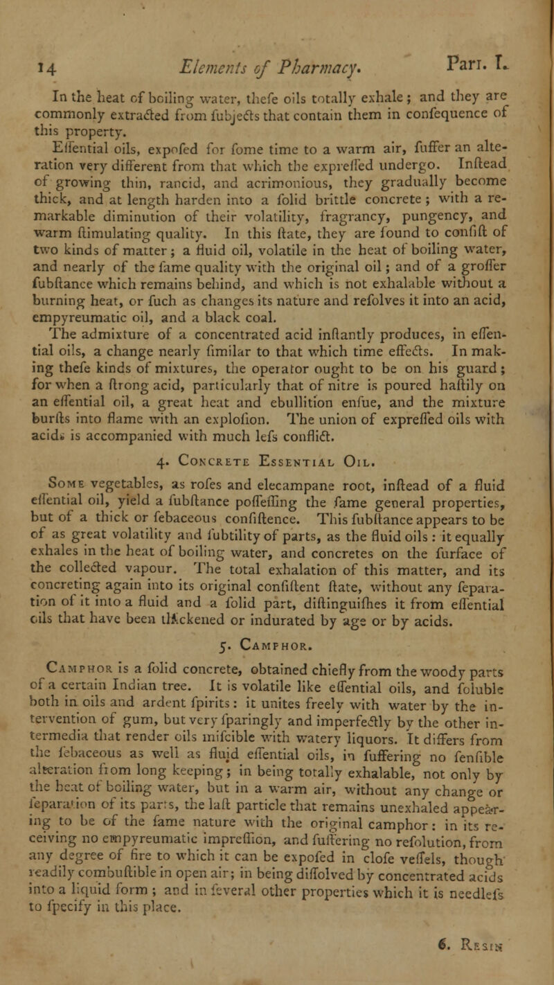 In the heat of boiling water, thefe oils totally exhale ; and they are commonly extracted from fubjects that contain them in confequence of this property. Effential oils, expofed for fome time to a warm air, fuffer an alte- ration very different from that which the expreffed undergo. Inflead of growing thin, rancid, and acrimonious, they gradually become thick, and at length harden into a folid brittle concrete; with a re- markable diminution of their volatility, fragrancy, pungency, and warm ftimulating quality. In this ftate, they are found to confift of two kinds of matter; a fluid oil, volatile in the heat of boiling water, and nearly of the fame quality with the original oil; and of a groffer fubftance which remains behind, and which is not exhalable without a burning heat, or fuch as changes its nature and refolves it into an acid, empyreumatic oil, and a black coal. The admixture of a concentrated acid inftantly produces, in effen- tial oils, a change nearly fimilar to that which time effects. In mak- ing thefe kinds of mixtures, the operator ought to be on his guard; for when a flrong acid, particularly that of nitre is poured haftily on an effential oil, a great heat and ebullition enfue, and the mixture burfts into flame with an explofion. The union of exprefTed oils with acid* is accompanied with much lefs conflict. 4. Concrete Essential Oil. Some vegetables, as rofes and elecampane root, inftead of a fluid eifential oil, yield a fubftance poffeffing the fame general properties, but of a thick or febaceous confidence. This fubltance appears to be of as great volatility and fubtility of parts, as the fluid oils : it equally exhales in the heat of boiling water, and concretes on the furface of the colleded vapour. The total exhalation of this matter, and its concreting again into its original confident ftate, without any fepara- tion of it into a fluid and a folid part, diftinguifhes it from eifential oils that have been thickened or indurated by age or by acids. 5. Camphor. Camphor is a folid concrete, obtained chiefly from the woody parts of a certain Indian tree. It is volatile like effential oils, and foluble both in oils and ardent fpirits: it unites freely with water by the in- tervention of gum, but very fparingly and imperfectly by the other in- termedia that render oils inifcible with watery liquors. It differs from the febaceous as well as fluid effential oils, in fuffering no fenfible alteration from long keeping; in being totally exhalable, not only by the heat of boiling water, but in a warm air, without any change or fepara'ion of its parts, the laft particle that remains unexhaled appear- ing to be of the fame nature with the original camphor: in its re- ceiving no empyreumatic impreflion, and fuffering no refolution, from any degree of fire to which it can be expofed in clofe veffels, though readily combuftible in open air; in being diffolved by concentrated acids into a liquid form ; and in feveral other properties which it is needlefs to fpecify in this place. 6. Resik