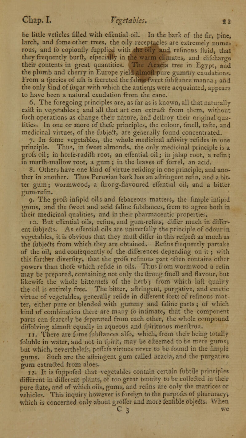 be little veficles filled with efTential oil. In the bark of the fir, pine, larch, and fome other trees, the oily receptacles are extremely nume- rous, and fo copiouily fupplied with the oily and relinotis fluid, that they frequently burft, efpecially in the warm climates, and difcharge their contents in great quantities. The Acacia tree in Egypt, and the plumb and cherry in Europe yield almoft pure gummy exudations. From a fpecies of aih is fecreted the f dine fweet fubftance manna ; and the only kind of fugar with which the antients were acquainted, appears to have been a natural exudation from the cane. 6. The foregoing principles are, as far as is known, all that naturally exift in vegetables ; and all that art can extract from them, without fuch operations as change their nature, and deftroy their original qua- lities. In one or more of thefe principles, the colour, fmell, tafte, and medicinal virtues, of the fubject, are generally found concentrated. 7. In fome vegetables, the whole medicinal activity refides in one principle. Thu«, in fweet almonds, the only medicinal principle is a grofs oil; in horfe-radifh root, an effemial oil; in jalap root, a refm; in marfh-mallow root, a gum ; in the leaves of forrel, an acid. 8. Others have one kind of virtue refiding in one principle, and ano- ther in another. Thus Peruvian bark has an aftringent re(in, and a bit- ter gum; wormwood, a ftrong-flavoured efTential oil, and a bitter gum-refm. 9. The grofs infipid oils and febaceous matters, the fimple infipid gums, and the fweet and acid faline fubftances, feem to agree both in their medicinal qualities, and in their pharmaceutic properties. 10. But efTential oils, refins, and gum-refms, differ much in differ- ent fubjects. As efTential oils are univerfally the princip^ of odour in vegetables, it is obvious that they muft differ in this refpecl as much as the fubjects from which they are obtained. Refins frequently partake of the oil, and eonfequently of the differences depending on it ; with this farther diverfity, that the grofs refinous part often contains other powers than thofe which refide in oils. Thus from wormwood a refm may be prepared, containing not only the ftrong fmell and flavour, but likewife the whole bittemefs of the herb ; from which laft quali'y the oil is entirely free. The bitter, aftringent, purgative, and emetic virtue of vegetables, generally refide in different forts of refinous mat - ter, either pure or blended with gummy and faline parts; of which kind of combination there are many fo intimate, that the component parts can fcarcely be feparated from each other, the whole compound diftblving almoft equally in aqueous and fpirituous menftrua. 11. There are fume fubftances alfb, which, from their being totally foluble in water, and not in fpirit, may be efteemed to be mere gums; but which, neverthelefs, pofTefs virtues never to be found in the fimple gums. Such are the aftringent gum called acacia, and the purgative gum extracted from aloes. 12. It is fuppofed that vegetables contain certain fubtile principles different in different plants, of too great tenuity to be collected in their pure ftate, and of which oils, gums, and refins are only the matrices or vehicles. This inquiry however is foreign to the purpofes of pharmacy, which is concerned only about groffer and rr.oxz ienlible objects. When C 3 we