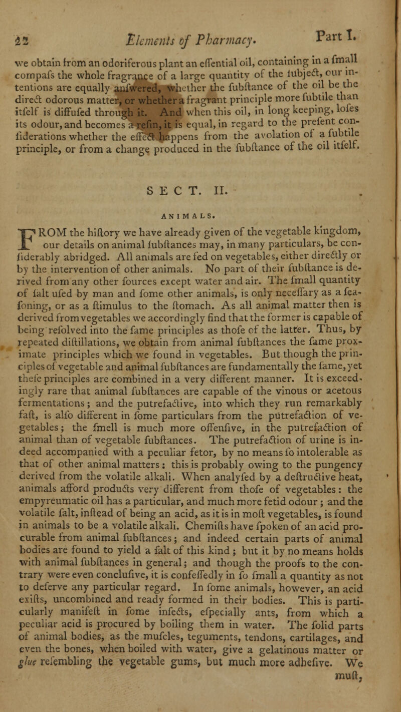 ve obtain from an odoriferous plant an effential oil, containing in a fmall cornpafs the whole fragranre of a large quantity of the lubject, our in- tentions are equally anfwered, whether the fubftance of the oil be the direct odorous matter, or whether a fragrant principle more fubtile than itfelf is diffufed through it. And when this oil, in long keeping, lofes its odour, and becomes a refm,it is equal, in regard to the prefent con- ^derations whether the efFcd happens from the avolation of a fubtile principle, or from a change produced in the fubftance of the oil itfelf. S E C T. II. ANIMALS. FROM the hiftory we have already given of the vegetable kingdom, our details on animal fubftances may, in many particulars, be con- siderably abridged. All animals are fed on vegetables, either directly or by the intervention of other animals. No part of their fubftance is de- rived from any other fources except water and air. The fmall quantity of fait ufed by man and fome other animals, is only necefTary as a fea- foning, or as a flimulus to the ftomach. As all animal matter then is derived from vegetables we accordingly find that the former is capable of being refolved into the fame principles as thofe of the latter. Thus, by repeated diftillations, we obtain from animal fubftances the fame prox- imate principles which we found in vegetables. But though the prin- ciples of vegetable and animal fubftances are fundamentally the fame,yet thefe principles are combined in a very different manner. It is exceed, ingly rare that animal fubftances are capable of the vinous or acetous fermentations; and the putrefactive, into which they run remarkably faft, is alfo different in fome particulars from the putrefaction of ve- getables ; the fmell is much more offenfive, in the putrefaction of animal than of vegetable fubftances. The putrefaction of urine is in- deed accompanied with a peculiar fetor, by no means fo intolerable as that of other animal matters : this is probably owing to the pungency derived from the volatile alkali. When analyfed by a deftructive heat, animals afford products very different from thofe of vegetables: the empyreumatic oil has a particular, and much more fetid odour ; and die volatile fait, inftead of being an acid, as it is in moft vegetables, is found in animals to be a volatile alkali. Chemifts have fpoken of an acid pro- curable from animal fubftances; and indeed certain parts of animal bodies are found to yield a fait of this kind ; but it by no means holds with animal fubftances in general; and though the proofs to the con- trary were even conclufive, it is confeffedly in fo fmall a quantity as not to deferve any particular regard. In fome animals, however, an acid exifts, uncombined and ready formed in their bodies. This is parti- cularly manifeft in fome infects, efpecially ants, from which a peculiar acid is procured by boiling them in water. The folid parts of animal bodies, as the mufcles, teguments, tendons, cartilages, and even the bones, when boiled with water, give a gelatinous matter or glue refembling the vegetable gums, but much more adhefive. We muft,