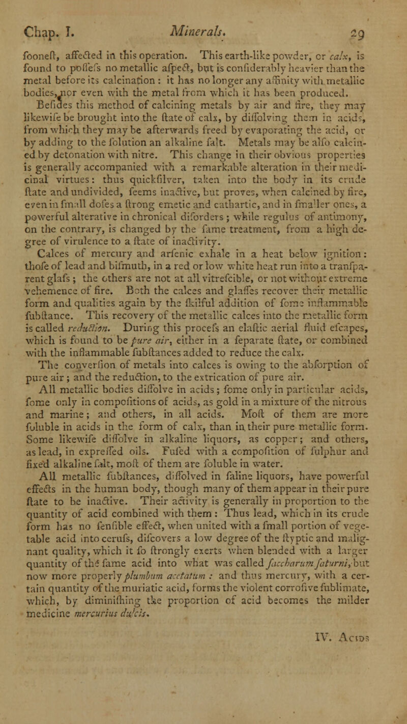 fooneft, affected in this operation. This earth-like powder, cr calx, is found to pofiefs no metallic afpe«ft, but is confiderably heavier than the metal before its calcination : it has no longer any affinity with metallic bodies, nor even with the metal from which it has been produced, Befides this method of calcining metals by air and tire, they may likewife be brought into the ftate of calx, by diiTolving them in acid-, from which they maybe afterwards freed by evaporating the acid, or by adding to the folution an alkaline fait. Metals may be alfo calcin- ed by detonation with nitre. This change in their obvious properties is generally accompanied with a remarkable alteration in their medi- cinal virtues: thus quickfilver, taken into the body in its crude ftate and undivided, feems inactive, but proves, when calcined by tire, even in frmll dofes a ftrong emetic and cathartic, and in fmaUer ones, a powerful alterative in chronical diforders ; while regulus of antimony, on the contrary, is changed by the fame treatment, from a high de- gree of virulence to a ftate of inaclivity. Calces of mercury and arfenic exhale in a heat below ignition: thofe of lead and bilmuth, in a red or low white heat run into a tranfpa- rentglafs; the others are not at all vitrefcible, or not without extreme vehemence of fire. Both the calces and glafTes recover their metallic form and qualities again by the fkilful addition of fome inflammable fubftance. This recovery of the metallic calces into the metallic form is called rechtSion. During this procefs an elaftic aerial fluid efcapes, which is found to be pure air^ either in a feparate ftate, or combined with the inflammable fubftances added to reduce the calx. The converlion of metals into calces is owing to the abforption of pure air ; and the reduction, to the extrication of pure air. All metallic bodies diifolve in acids; fome only in particular acids, fome only in compefitions of acids, as gold in a mixture of the nitrous and marine; and others, in all acids. Moft of them are more fuluble in acids in the form of calx, than in. their pure metallic form. Some likewife diffolve in alkaline liquors, as copper; and others, as lead, in expre/Ted oils. Fufed with a compofition of fulphur and fixed alkaline f»lt, moft of them are foluble in water. All metallic fubftances, diffolved in faline liquors, have powerful effedts in the human body, though many of them appear in their pure ftate to be inactive. Their activity is generally in proportion to the quantity of acid combined with them : Thus lead, which in its crude form has no fenfible effect, when united with a fmall portion of vege- table acid intocerufs, difcovers a low degree of the ftyptic and malig- nant quality, which it fo ftrongly exerts when blended with a larger quantity of the fame acid into what was called faccharumfciturm,h\xt now more proper!yplumbum acctatum : and thus mercury, with a cer- tain quantity of the muriatic acid, forms the violent corrofivefublimate, which, by diminifhing tke proportion of acid becomes the milder medicine mercurius dufch* IV. Ac IDS