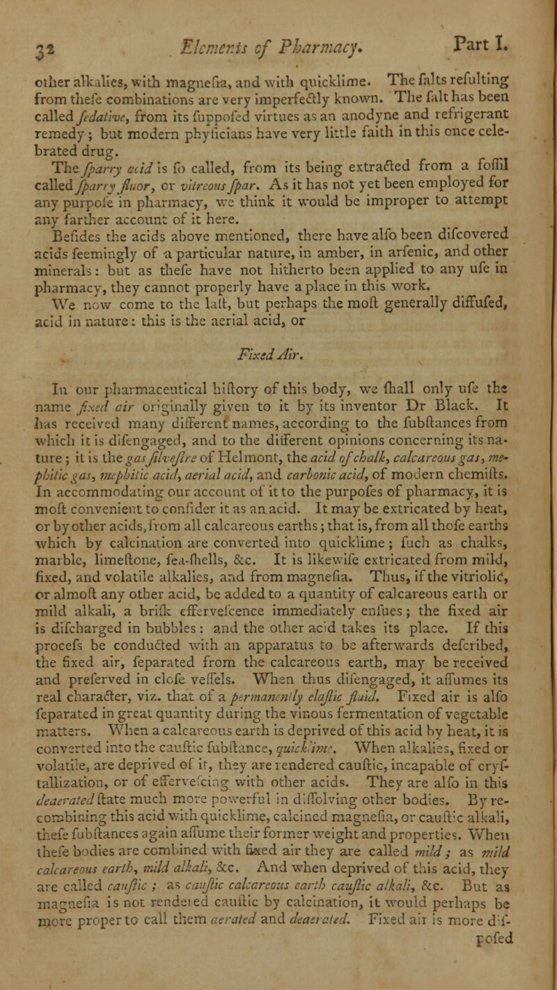 other alkalies, with magnefia, and with quicklime. The faks refulting from thefe combinations are very imperfectly known. The fait has been called /dative, from its fuppofed virtues as an anodyne and refrigerant remedy ; but modern phyficians have very little faith in this once cele- brated drug. The/parry aid is fb called, from its being extracted from a foffil called /parry flutor, or vitreous/par. As it has not yet been employed for any purpoi'e in pharmacy, we think it would be improper to attempt any farther account of it here. Befides the acids above mentioned, there have alfo been discovered acids feemingly of -a particular nature, in amber, in arfenic, and other minerals: but as thefe have not hitherto been applied to any ufe in pharmacy, they cannot properly have a place in this work. We now come to the lair, but perhaps the raoft generally diffufed, acid in nature: this is the aerial acid, or Fixed Air. In our pharmaceutical hiftory of this body, we fhall only ufe thj name fixed cir originally given to it by its inventor Dr Black. It has received many different names, according to the fubftances from which it is difengaged, and to the different opinions concerning its na- ture ; it is the gasjuveflre of Helmonr, the acid of chalk, calcareous gas, me- phit'ic gas, mephil'ic acid, aerial acid, and carbonic acid, of modern chemifts. In accommodating our account of it to the purpofes of pharmacy, it is moft convenient to confider it as an acid. It may be extricated by heat, or by other acids, from all calcareous earths; that is, from all thofe earths whicli by calcination are converted into quicklime; fuch as chalks, marble, limeftone, fea-fhells, &c. It is likewife extricated from mild, fixed, and volatile alkalies, and from magnefia. Thus, if the vitriolic, or almoft any other acid, be added to a quantity of calcareous earth or mild alkali, a briflc eff^rvei'cence immediately enfues; the fixed air is difcharged in bubbles : and the other acid takes its place. If this procefs be conducted with an apparatus to be afterwards defcribed, the fixed air, Separated from the calcareous earth, may be received and preferved in clofe veffels. When thus difengaged, it afiumes its real character, viz. that of a permanently elaftic fluid. Fixed air is alfo Separated in great quantity during the vinous fermentation of vegetable matters. When a calcareous earth is deprived of this acid by heat, it is converted into the cauftic fubftance, quicklime. When alkalies, fixed or volatile, are deprived of ir, they are rendered cauftic, incapable of cryf- tallization, or of effervefcing with other acids. They are alfo in this deaeratedftate much more powerful in d'.ffolving other bodies. By re- corsbir.ing this acid with quicklime, calcined magnefia, or cauftic alkali, thefe fubftances again afiume their former weight and properties. When thefe bodies are combined with fised air they are called mild ; as mild calcareous earth, mild alkali, Sec. And when deprived of this acid, they are called cauftic ; as cauftic calcareous earth cauftic alkali, &c. But as magnefia is not rendeied cauftic by calcination, it would perhaps be more proper to call them aerated and deaerated. Fixed air is more dif- pofed