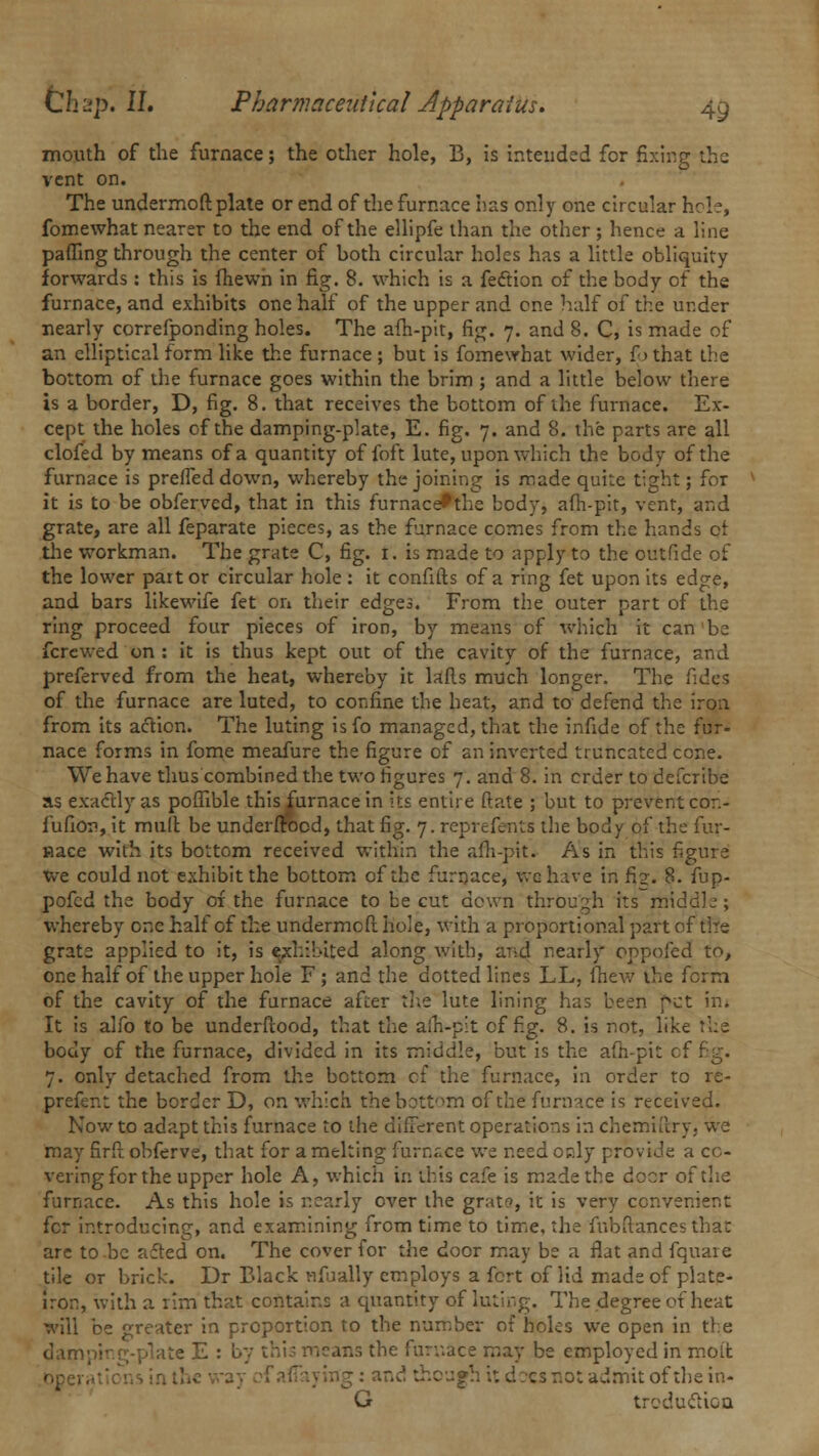 mouth of the furnace; the other hole, B, is intended for fixing the vent on. The undermoftplate or end of the furnace has only one circular hole, fomewhat nearer to the end of the ellipfe than the other ; hence a line paffing through the center of both circular holes has a little obliquity forwards : this is (hewn in fig. 8. which is a fection of the body of the furnace, and exhibits one half of the upper and one half of the under nearly correfponding holes. The afh-pit, fig. 7. and 8. C, is made of an elliptical form like the furnace ; but is fomewhat wider, f > that the bottom of the furnace goes within the brim ; and a little below there is a border, D, fig. 8. that receives the bottom of the furnace. Ex- cept the holes of the damping-plate, E. fig. 7. and 8. the parts are all clofed by means of a quantity of foft lute, upon which the body of the furnace is prefieddown, whereby the joining is made quite tight; for it is to be obferved, that in this furnace^the body, afh-pit, vent, and grate, are all feparate pieces, as the furnace comes from the hands or die workman. The grate C, fig. 1. is made to apply to the outfide of the lower paitor circular hole: it confifts of a ring fet upon its edge, and bars likewife fet on their edges. From the outer part of the ring proceed four pieces of iron, by means of which it can1 be fcrewed on : it is thus kept out of the cavity of the furnace, and preferved from the heat, whereby it lads much longer. The fides of the furnace are luted, to confine the heat, and to defend the iron from its action. The luting isfo managed, that the infide of the fur- nace forms in fome meafure the figure of an inverted truncated cone. We have thus combined the two figures 7. and 8. in order to defcribe as exactly as poflible this furnace in its entire ftate ; but to prevent cor.- fufion, it mull be underftocd, that fig. 7. reprefents the body of the fur- nace with its bottom received within the afh-pit. As in this figure we could not exhibit the bottom of the furnace, we have in fi.2. 8. fup- pofed the body 01 the furnace to be cut down through its middle ; whereby one half of the undermeft hole, with a proportional part of the grate applied to it, is exhibited along with, and nearly oppofed to, one half of the upper hole F ; and the dotted lines LL, fhew the form of the cavity of the furnace after the lute lining has been pet in. It is alfo to be underfiood, that the afh-pit of fig. 8. is not, like the body cf the furnace, divided in its middle, but is the afh-pit cf fig. 7. only detached from the bottom cf the furnace, in order to re- prefent the border D, on which the bottom of the furnace is received. Now to adapt this furnace to the different operations in chemulry. we may firft obferve, that for a melting furnr.ee we need only provide a co- vering for the upper hole A, which in this cafe is made the doer of the furnace. As this hole is nearly over the grate, it is very convenient for introducing, and examining from time to time, the fubftances that are to be acted on. The cover for the door may be a flat and fquare tile or brick. Dr Black nfually employs a fort of lid made of plate- Iron, with a rim that contains a quantity of luting. The degree of heat will be greater in proportion to the number of holes we open in the damping-plate E : by this means the furnace may be employed in molt ~\,J though :: d :cs not admit of the in- G traduction