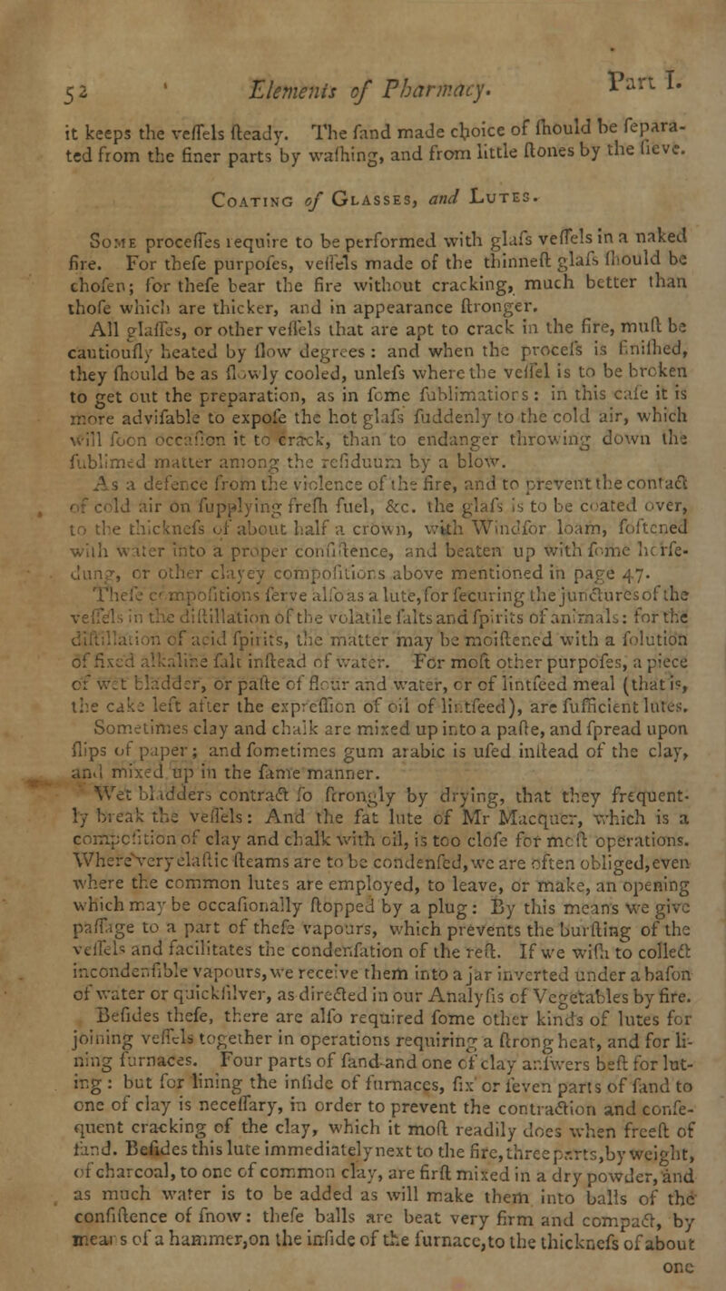 it keeps the veffels deady. The fand made choice of fhould be fepara- ted from the finer parts by waftxing, and from little (tones by the hcve. Coating of Glasses, and Lutes. Some procefles require to be performed with glafs vefTels in a naked fire. For thefe purpofes, veflels made of the thinned glafs fhould be chofen; for thefe bear the fire without cracking, much better than ihofe which are thicker, and in appearance ftronger. All glafles, or other veffels that are apt to crack in the fire, mud be cautioufly heated by flow degrees : and when the procefs is f nillied, they fhould be as flowly cooled, unlefs where the veffel is to be broken to get out the preparation, as in feme fublimatiors: in this cafe it is re advifable to expofe the hot glafs fuddenly to the cold air, which will foon occa'fion it to Brack, than to endanger throwing down the fublimed matter among the refiduurn by a blow. As a defence from the violence of the fire, and to prevent the con! act lir on fupplying frefh fuel, &c. the glafs is to be crated over, to the thicknefs of about half a crown, with Windfor loam, foftcneel wiili water into a proper confidence, and beaten up with feme hcrfe- r clayey compofitions above mentioned in page 47. . ipofitiovis ferve alfoas alute,for fecuring ihejuncluresol the liftillation of the volatile falts and fpirits of animals: for the fpirits, tire matter may be moidened with a folutio'H of fi Re falc indead of water. For moft other purpofes, a piece of w:t bladder, or paftc of Sour and water, cr of iintfeed meal (that i«, the cake left after the expreffien of oil of lii.tfeed), are fufficient lutes. Sometimes clay and chalk arc mixed up into a pade, and fpread upon flips of paper; and fometimes gum arabic is ufed indead of the clay, and mixed up in the fame manner. Wet 11 lerelers contract lb drongly by drying, that they frequent- ly break the veflels: And the fat lute of Mr Macqucr, which is a corffpcfition of clay and chalk with oil, is too clofe for mcit operations. Where very elaftic (teams are to be condenfed,we are often obliged,even where the common lutes are employed, to leave, or make, an opening which may be occafionally flopped by a plug: By this means we give pafTage to a part of thefe vapours, which prevents the burding of the veffels and facilitates the condenfation of the reft. If we wifli to collecl incondeirfibk vapours, we receive them into a jar inverted under abafon of water or quicklilver, as directed in our Analy fis of Vegetables by fire. Befides thefe, there are alfo required fome other kinds of lutes for joining veiTcls together in operations requiring a ftrongheat, and for li- ning furnaces. Four parts of fand-and one of clay ariwers bed for lut- ing : but for lining the infide of furnaces, fix or ibven parts of fand to one of clay is neceflary, in order to prevent the contraction and confe- quent cracking of the clay, which it mod readily docs when freed of fand. Befides this lute immediatelynext to the fire, three parts,by weight, of charcoal, to one of common clay, are firft mixed in a dry powder, and as much water is to be added as will make them into balls of the confidence of fnow: thefe balls are beat very firm and compact, by mear s of a haHimer,on the irrfide of the furnacc,to the thicknefs of about one