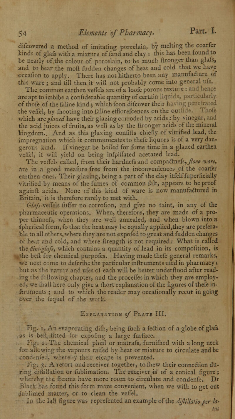 difcovered a method of imitating porcelain, by melting the coarfer kinds of glafs with a mixture of fand and clay : this has been found to be nearly of the colour of porcelain, to be much ftronger than glafs, and to bear the moft fudden changes of heat and cold that we hive occafion to apply. There has not hitherto been any manufacture of this ware ; and till then it will not probably come into general ufe. The common earthen veffels are of a loofe porous texture : and hence are apt to imbibe a confiderable quantity of certain liquids, particularly of thofe of the faline kind ; wh:ch ibon difcover then having penetrated the vefTel, by fhooting into faline efflcrefcences on the outfide. Thofe which zxtglaxed have their glazing c -rroded by acids : by vinegar, and the acid juices of fruits, as well as by the ftronger acids of the mineral kingdom.. And as this glazing confiils chiefly of vitrified lead, the impregnation which it communicates to thefe liquors is of a very dan- gerous kind. If vinegar be boiled for fume time in a glazed earthen veifel, it will yield on being infp'nTated acetated lead. The vefTel <> called, from their hardnefs and compactnefs,y?<j/7* ware, are in a good meafure free from the inconveniences of the coarfer earthen ones. Their glazing, being a part of the clay itfelf fuperficially vitrified by means of the fumes of common fait, appears to be proof agair.fl acids. None of this kind of ware is now manufactured in Britain, it is therefore rarely to met with. GYrf//-veiTels fuffer no corrofion, and give no taint, in any of the pharmaceutic operations. When, therefore, they are made of a pro* per thinnefs, when they are well annealed, and when blown into a ipherical form, fo that the heat may be equally applied,they are prefera- ble to all others, where they are not expofed to great and fudden changes of heat and cold, and where ftrength is not required: What is called ihejltnt-glafsf which contains a quantity of lead in its compofition, is %the bed for chemical purpofes. Having made thefe general remarks, we next come to defcribe the particular inftruments ufed in pharmacy i but as the nature and ufes of each will be better underftood after read- ing the following chapter, and the proceiTes in which they are employ- ed, we ihall here only give a fhort explanation of the figures of thefe in- ftruments ; and to which the reader may occafionally recur in going over the iequel of the work. Explanation of Plate III. Fig. i. An evaporating difh, being fuch a fection of a globe of glafs . as is bell fitted for expofing a large furface. Fig. 2. The chemical phial or matrafs, furnifhed with along neck for allowing the vapours raifed by heat or mixture to circulate and be coodtnfed, whereby their efcape is prevented. Fig. 3. A retort and receiver together, to fhew their connection du- ring distillation or fublimation. The receiver is of a conical figure ; whereby the fleams have more room to circulate and condenfe. Dr Black has found this form more convenient, when we with to get out fublimed matter, or to clean the vefTel. In the laft figure was reprefented an example of the dlflillatio per la- tut