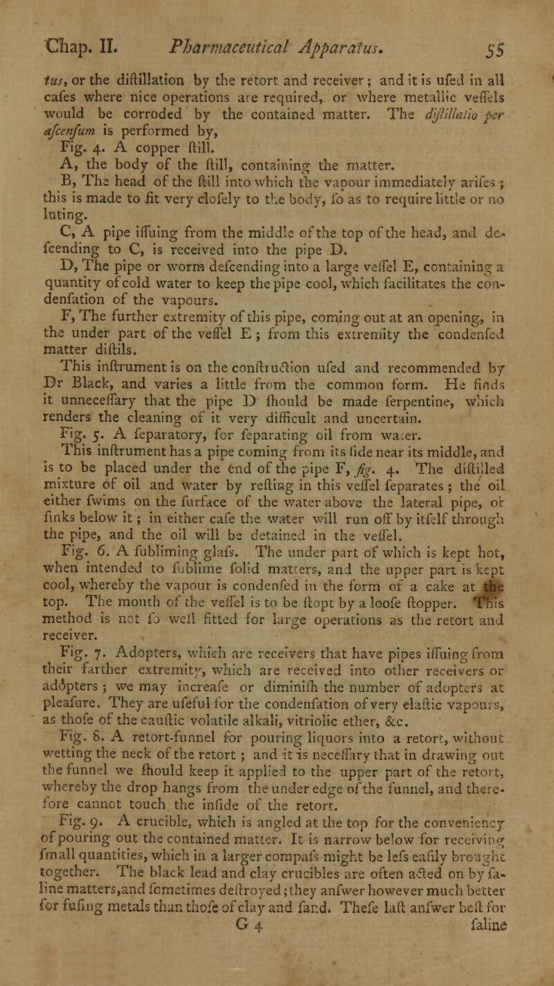 lus, or the diftillation by the retort and receiver; and it is ufed in all cafes where nice operations are required, or where metallic vefiels would be corroded by the contained matter. The dijlillalio per afcenfum is performed by, Fig. 4. A copper ftill. A, the body of the ftill, containing the matter. B, The head of the ftill into which the vapour immediately arifes; this is made to fit very clofely to the body, ib as to require little or no luting. C, A pipe ifluing from the middle of the top of the head, and dc» fcending to C, is received into the pipe D. D, The pipe or worm defccnding into a large veifel E, containing a quantity of cold water to keep the pipe cool, which facilitates the con- denfation of the vapours. F, The further extremity of this pipe, coming out at an opening, in the under part of the veffel E ; from this extremity the condenfed matter diftils. This inftrument is on the construction ufed and recommended by Dr Black, and varies a little from the common form. He finds it unneceflary that the pipe D fhould be made ferpentine, which renders the cleaning of it very difficult and uncertain. Fig. 5. A feparatory, for feparating oil from water. This inftrument has a pipe coming from its (ide near its middle, and is to be placed under the end of the pipe F, fig. 4. The diftilled mixture of oil and water by refting in this veifel feparates ; the oil either fwims on the furface of the water above the lateral pipe, oir finks below it; in either cafe the water will run off by itfclf through the pipe, and the oil will be detained in the veifel. Fig. 6. A fubliming glafs. The under part of which is kept hot, when intended to fublime folid matters, and the upper part is kept cool, whereby the vapour is condenfed in the form of a cake atJHfe top. The mouth of the veifel is to be ftopt by a loofe ftopper. ^nis method is not ib well fitted for large operations as the retort and receiver. Fig. 7. Adopters, which are receivers that have pipes iifuing from their farther extremity, which are received into other receivers or adopters ; we may increafe or diminifh the number of adopters at pleafure. They are ufeful for the condenfation of very elaftic vapours, as thofe of the cauftic volatile alkali, vitriolic ether, &c. Fig. 8. A retort-funnel for pouring liquors into a retor?, without wetting the neck of the retort; and it is neceifary that in drawing out the funnel we fhould keep it applied to the upper part of the retort, whereby the drop hangs from the under edge of the funnel, and there- fore cannct touch the infide of the retort. Fig. 9. A crucible, which is angled at the top for the conveniency of pouring out the contained matter. It is narrow below for receiving fmall quantities, which in a larger compafs might be lefs eafdy bn together. The black lead and clay crucibles are often acted on by fa- line matters,and femetimes deftroyed; they anfwer however much better for fufnig metals than thofq of clay and far.d. Thefe laft anfwer beft for G 4 faline