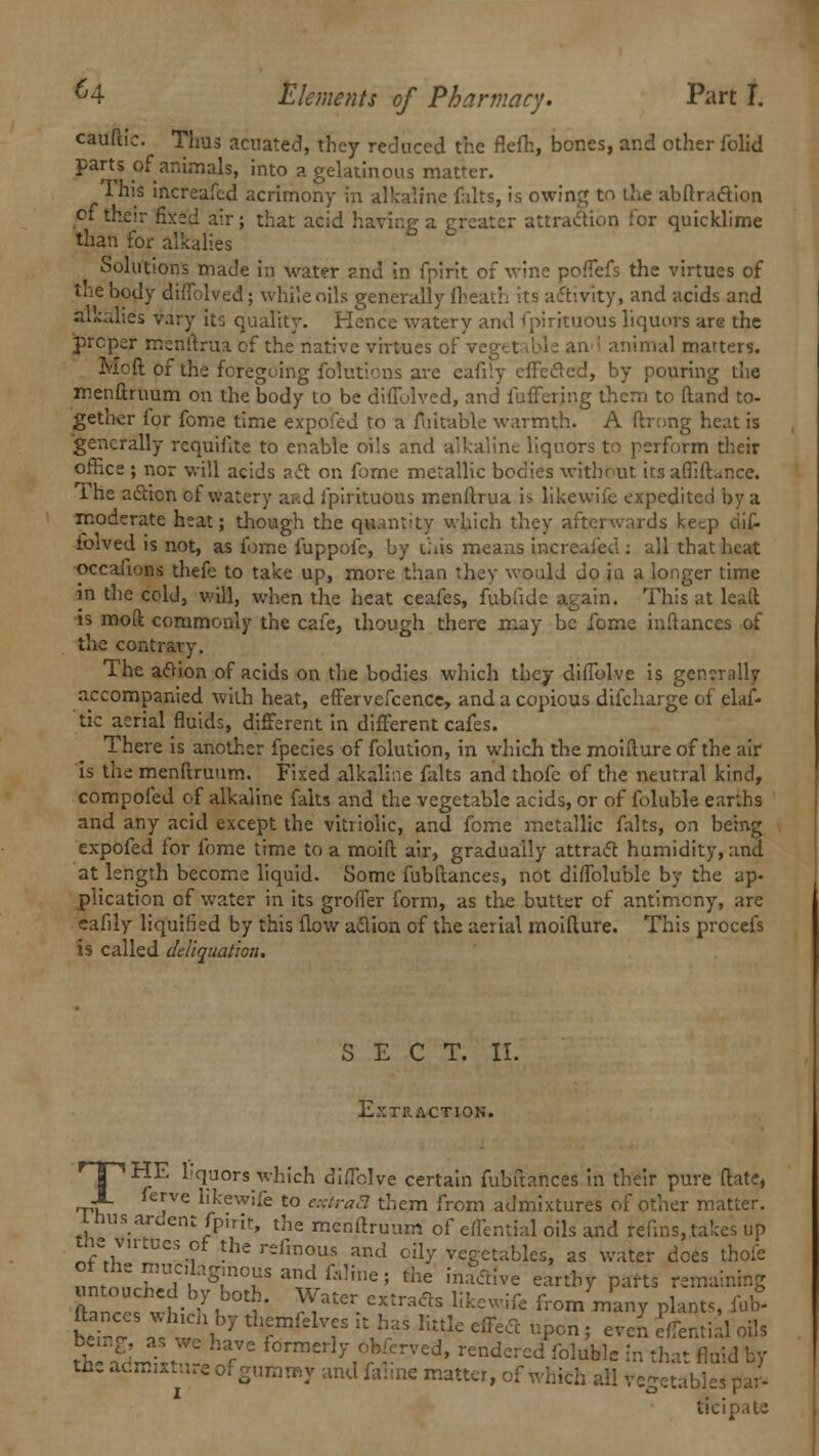 cauftic. Thus acnated, they reduced the flefh, bones, and other iblid parts of animals, into a gelatinous matrer. This increafed acrimony in alkaline falts, is owing to the abftracYion of their fixed air; that acid having a greater attraction for quicklime than for alkalies Solutions made in water and in fpirit of wine poffefs the virtues of the body diffolved; while oils generally {heath its activity, and acids and alialies vary its quality. Hence watery and Spirituous liquors are the proper menftrua of the native virtues of an<\ animal matters. Moft Of the foregoing folutions are eafily effected, by pouring the menftruum on the body to be diffolved, and fuffering them to Hand to- gethcr for fome time expofed to a fuitable warmth. A ftrong heat is generally requiflte to enable oils and alkaline liquors to perform their office ; nor will acids act on fome metallic bodies without its affift..nce. The action of watery aad ipirituous menftrua i> likewifc expedited by a moderate heat; though the quantity which they afterwards keep di£ iolved is not, as fome fuppofc, by this means increafed : all that heat occafions thefe to take up, more than they would do ia a longer time in the cold, will, when the heat ceafes, fublidc again. This at lead is moft commonly the cafe, though there may be fome inftances of the contrary. The atfion of acids on the bodies which they difiblve is generally accompanied with heat, effervefcence, and a copious difcharge of elas- tic aerial fluids, different in different cafes. There is another fpecies of folution, in which the moifture of the air is the menftruum. Fixed alkaline falts and thofe of the neutral kind, compofed of alkaline falts and the vegetable acids, or of foluble earths and any acid except the vitriolic, and fome metallic falts, on being expofed for fome time to a moift air, gradually attract humidity, and at length become liquid. Some fubftances, not diffolublc by the ap- plication of water in its grofler form, as the butter of antimony, are eafily liquified by this flow aflion of the aerial moifture. This procefs is called deliquat'ton. SECT. II. Extraction. | ^y^ liquors which diffolve certain fubftances in their pure (late, JL ferve likewife to extraS them from admixtures of other matter. l husardent fpirit, the menftruum of effential oils and refins, takes up tnevntuesor the refmous and oily vegetables, as water does thofe rnSfgr?anifa,ine! the iilaa{ve earth7 P^ts remaining untoucned by both. Water