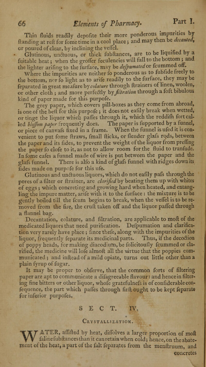 Thin fluids readily depofite their more ponderous impurities by (landing at reft for fome time in a cool place; and may then be decanted, or poured of clear, by inclining the veilel. Glutinous, unctuous, or thick fubftanccs, are to be liquified by a fuitable heat; when the groifer feculencies will fall to the bottom ; and the lighter arifing to the furface, may be defpumatedov fcummed off. Where the impurities are neither fo ponderous as to fubfide freely to the bottom, nrrfo light as to arife readily to the furface, they maybe feparated in great meafure by colalure through ftrainers of linen, woolen, or other cloth ; and more perfectly by filtration through a foft bibulous kind of paper made for this purpofe. The grey paper, which covers pill-boxes as they come from abroad, is one of the bctt for this purpofe ; it does not eafily break when wetted, or tinge the liquor which pafles through it, which the reddifh fort cal- led hlojfom paper frequently does. The paper is fupported by a funnel, or piece of canvafs fixed in a frame. When the funnel is ufed it is con- venient to put fome ftraws, fmall fticks, or flender glafs rods, between the paper and its fides, to prevent the weight of the liquor from prefllng the paper fo clofe to it, as not to allow room for the fluid to tranfude. In fome cafes a funnel made of wire is put between the paper and the glafs funnel. There is alfo a kind of glafs funnel with ridges down its fides made on purpofe for this ufe. Glutinous and unctuous liquors, which do not eafily pafs through the pores of a filter or ftrainer, are clarified by beating them up with whites of eggs ; which concreting and growing hard when heated, and entang- ling the impure matter, arife with it to the furface : the mixture is to be gently boiled till the fcum begins to break, when the veflel is to be re- moved from the fire, the cruft taken off and the liquor pailed through a flannel bag. Decantation, colature, and filtration, are applicable to mod of the medicated liquors that need purification. Defpumation and clarifica- tion very rarely have place ; fmce thefe, along with the impurities of the liquor, frequently feparate its medicinal parts. Thus, if the decoction of poppy heads, for making diacodium, be folicitoufly fcummed or cla- rified, the medicine will lofe almoft all the virtue that the poppies com- municated ; and inftead of a mild opiate, turns out little other than a plain fyrup of fugar. It may be proper to obferve, that the common forts of filtering paper are apt to communicate a difagreeable flavour: and hence in filter- ing fine bitters or other liquor, whofe gratefulnefs is of confiderable con- fequence, the part which paffes through fir ft ought to be kept feparate for inferior purpofes. SECT. IV. Crystallization. WATER, aflifted by heat, diflolves a larger proportion of mod falinefubftancesthan it canretainwhen cold; hence,on theabate- ment of the heat, a part of the fait fepaiates from the menftruum, and concretes