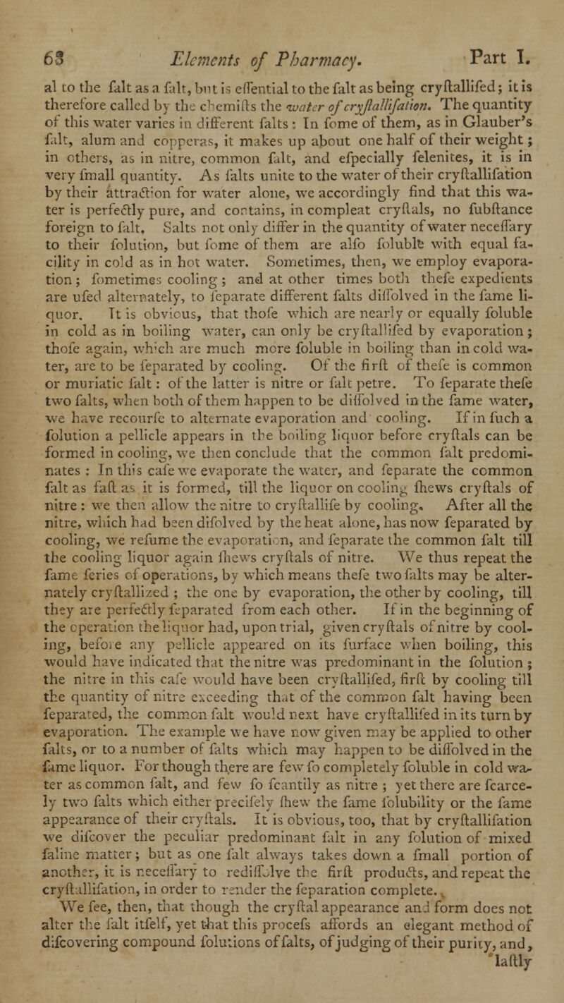 al to the fait as a fait, but is effential to the fait as being cryftallifed; it is therefore called by the chemifts the water of cryjlallifation. The quantity of this water varies in different falts : In fome of them, as in Glauber's fait, alum and copperas, it makes up about one half of their weight; in others, as in nitre, common fait, and efpecially felenites, it is in very fmall quantity. As falts unite to the water of their cryftallifation by their attraction for water alone, we accordingly find that this wa- ter is perfectly pure, and contains, in compleat cryftals, no fubftance foreign to fait, Salts not only differ in the quantity of water neceffary to their folution, but fome of them are alfo foluble with equal fa- cility in cold as in hot water. Sometimes, then, we employ evapora- tion ; fometimes cooling ; and at other times both thefe expedients are ufed alternately, to feparate different falts diffolved in the fame li- quor. Tt is obvicus, that thofe which are nearly or equally foluble in cold as in boiling water, can only be cryftallifed by evaporation; thofe again, which are much more foluble in boiling than in cold wa- ter, are to be feparated by cooling. Of the firft of thefe is common or muriatic fait: of the latter is nitre or fait petre. To feparate thefe two falts, when both of them happen to be diffolved in the fame water, we have recourfe to alternate evaporation and cooling. If infuch a folution a pellicle appears in the boiling liquor before cryftals can be formed in cooling, we then conclude that the common fait predomi- nates : In this cafe we evaporate the water, and feparate the common fait as fad as it is formed, till the liquor on cooling fhews cryftals of nitre : we then allow the nitre to cryftallife by cooling. After all the nitre, which had bsendifolved by the heat alone, has now feparated by cooling, we refume the evaporation, and feparate the common fait till the cooling liquor again fhews cryftals of nitre. We thus repeat the fame feries of operations, by which means thefe two falts may be alter- nately cryftallized ; the one by evaporation, the other by cooling, till they are perfectly feparated from each other. If in the beginning of the operation the liquor had, upon trial, given cryftals of nitre by cool- ing, before any pellicle appeared on its furface when boiling, this would have indicated that the nitre was predominant in the folution ; the nitre in this cafe would have been cryftallifed, firft by cooling till the quantity of nitre exceeding that cf the common fait having been feparated, the common fait would next have cryftallifed in its turn by evaporation. The example we have now given may be applied to other falts, or to a number of falts which may happen to be diffolved in the f,<me liquor. For though there are few fo completely foluble in cold wa- ter as common fait, and few fo fcantily as nitre ; yet there are fcarce- ly two falts which either precifely fhew the fame folubility or the fame appearance of their cryftals. It is obvious, too, that by cryftallifation we difcover the peculiar predominant fait in any folution of mixed faline matter; but as one fait always takes down a fmall portion of another, it is neceffary to redifLlve the firft products, and repeat the cryftallifation, in order to render the feparation complete. We fee, then, that though the cryftal appearance ami form does not alter the fait itfelf, yet that this procefs affords an elegant method of difcovering compound folutions of falts, of judging of their purity, and, laftly