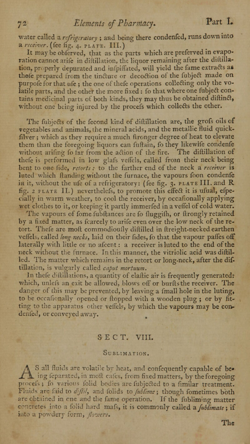 water called a refrigeratory ; and being there condenfed, runs down into a receiver, (fee fig, 4. plate. III.) It maybe obferved, that as the parts which are preferved in evapo- ration cannot arife in diftillation, the liquor remaining after the diftilla- tion, pr perly depurated and infpifTated, will yield the fame extracts as thofe prepared from the tincture or decoction of the fubject made on purpofe for that ufe ; the one of thefe operations collecting only the vo- latile parts, and the other the more fixed : fo that where one fubject con- tains medicinal parts of both kinds, they may thus be obtained diftinct, without one bang injured by the procefs which collects the other. The fubjects of the fecond kind of diftillation are, the grofs oils of vegetables and animals, the mineral acids, and the metallic fluid quick- filver ; which as they require a much ftronger degree of heat to elevate them than the foregoing liquors can fuftain, fo they likewife condenfe without arifing fo far from the action of the fire. The diftillation of thefe is performed in low glafs veiFcls, called from their neck being bent to one fide, retorts : to the farther end of the neck a receiver is luted which ftanding without the furnace, the vapours foon condenfe in it, without the ufe of a refrigeratory: (fee fig. 3. plate III. and R fig. 2 plate II.) ncverthelcfs, to promote this effect it is ufual, efpe- cially in warm weather, to cool the receiver, by occafionally applying wet clothes to it, or keeping it partly immerfed in a vefTel of cold water. The vapours of fome fubftances arc fo fluggifh, or ftrongly retained by a fixed matter, as fcarcely to arife even over the low neck of the re- tort. Thefe are molt commodioufly diftilled in ftreight-necked earthen veffels, called long necks, laid on their fides, fo that the vapour paffes off laterally with little 01 no afcent: a receiver is luted to the end of the neck without the furnace. In this manner, the vitriolic acid was diftil- led. The matter which remains in the retort or long-neck, after the dif- tillation, is vulgarly called caput mortuum. In thefe diftillations, a quantity of elaftic air is frequently generated: which, unlefs an exit be allowed, blows ofF or burfts the receiver. The danger of this may be prevented, by leaving a fmall hole in the luting, to be occafionally opened or flopped with a wooden plug ; or by fit- ting to the apparatus other veilels, by which the vapours may be con- denfed, or conveyed away. SECT. VIII. Sublimation. AS all fluids arc volatile by heat, and confequently capable of be- ing feparated, in molt cafes, from fixed matters, by theforegoing procefs; fo various folid bodies are fubjected to a fimilar treatment. Fluids are faid to d:fril, and foiids to fublims; though fometimes both are obtained in one and the fame operation. If the fubliming matter concretes into a folid hard mafs, it is commonly called a fublimate; if into a powdery form, flowers. The