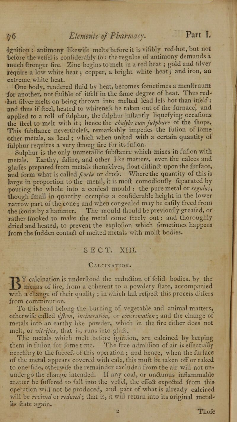 ignition : antimony likewife melts before it is vHibly red-hot, but not before the vefiel is confidently fo : the regains of antimony demands a much ftronger fire. Zinc begins to melt in a red heat; gold and (ilver require a low white heat; copper, a bright white heat; and iron, an extreme white heat. One body, rendered fluid by heat, becomes fometimes a menftruum for another, not fufible of itfelf in the fame degree of heat. Thusred- ■hot filver melts on being thrown into melted lead lefs hot than itfelf: and thus if fteel, heated to whitenefs be taken out of the furnace', and applied to a roll of fulphur, the fulphur inftantly liquefying occafions the fteel to melt with it; hence the chalybs cum Julphure of the fhops. This fubftance neverthelefs, remarkably impedes the fufion of fome other metals, as lead ; which when united with a certain quantity of fulphur requires a very ftrong fire for its lufion. Sulphur is the only unmetallic fubftance which mixes in fufion with metals. Earthy, faline, and other like matters, even the calces and glaifes prepared from metals themfelves, float diftincr upon the furfacc, and form what is czWad fcori<e or drofs. Where the quantity of this is large in proportion to the metal, it is moft comodioufly feparatcd by pouring the whole into a conical mould : the pure metal or regulus, though fmall in quantity occupies a conliderable height in the lower narrow part of the cone ; and when congealed may be eafily freed from the fcorix by a hammer. The mould fhould be previoufly grcafed, or rather fmoked to make the metal come fteely out: and thoroughly dried and heated, to prevent the explofion which fometimes happens from the fudden contact of melted metals with moift bodies. SECT. XIII. Calcination. BY calcination is underftood the reduction of folid bodies, by the means of fire, from a coherent to a powdery (late, accompanied with a change of their quality : in which lall refpect this proceis differs from comminution. To this head belong the burning of vegetable and animal matters, otherwife called tijl'ion, incineration^ or concremation; and the change of metals into an earthy like powder, which in the fire either does not melt, or vitrifies, that is, runs into glafs. The metals which melt before ignition, are calcined by keeping them in fufion for fome time. The free admillion of air is eflentially r.eceffary to the fuccefs of this operation; and hence, when the fur face of the metal appears covered with calx, this mull be taken off or raked to one fide, otherwife the remainder excluded from the air will not un- undergo the change intended. If any coal, or unctuous inflammable matter be fuffered to fall into the veiiel, the effect expected from this operation will not be produced, and part of what is already calcined will be revived or reduced; that is, it will return into its original metal- lic ftate again. 2 Thofe