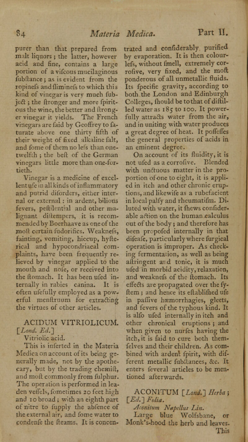 purer than that prepared from malt liquors ; the latter, however acid and fine, contains a large portion of a vifcous mucilaginous fubftance; as is evident from the ropinefs andfliminefs to which this kind of vinegar is very much fub- je<51: ; the ftronger and more fpirit- ous the wine, the better and ftrong- er vinegar it yields. The French vinegars are faid by Geoffrey to fa- turate above one thirty fifth of their weight of fixed alkaline fait, and fome of them no leis than one- twelfih ; the beft of the German vinegars little more than one-for- tieth. Vinegar is a medicine of excel- lentufe in all kinds of inflammatory and putrid diforders, either inter- nal or external : in ardent, bilious fevers, peftilential and other ma- lignant ditfempers, it is recom- mended by Boerhaave as one of the moft certain fudorifics. Weaknefs, fainting, vomiting, hiccup, hyfte- rical and hypocondriacal com- plaints, haye been frequently re- lieved by vinegar applied to the mouth and noie, or received into the ftomach. It has been ufed in- ternally in rabies canina. It is often ufefully employed as a pow- erful menftruum for extracting the virtues of other articles. ACIDUM VITRIOLICUM. [ZW. Ed.-\ Vitriolic acid. This is inferted in the Materia Medica on account of its being ge- nerally made, not by the apothe- cary, but by the trading chemift, and moft commonly from fulphur. The operation is performed in lea- den veifels, fometimes 20 feet high and 10 broad ; with an eighth part of nitre to fupply the abfence of the external air, and fome water to condenfe the fteams. It is concen- trated and confiderably purified by evaporation. It is then colour- lefs, without fmell, extremely cor- rofive, very fixed, and the moft ponderous of all unmetallic fluids. Its fpecific gravity, according to both the London and Edinburgh Colleges, fhould be to that of diftil- led water as 185 to 100. It power- fully attra&s water from the air, and in uniting with water produces a great degree of heat. It pofTeifes the general properties of acids in an eminent degree. On account of its fluidity, it is not ufed as a corrofive. Blended with unctuous matter in the pro- portion of one to eight, it is appli- ed in itch and other chronic erup- tions, and likewife as a rubefacient in local palfy and rheumatifm. Di- luted with water, it fhews consider- able aclion on the human calculus out of the body; and therefore has been prrpofed internally in that difeafe, particularly where furgical operation is improper. As check- ing fermentation, as well as being aftringent at d tonic, it is much ufed in morbid acidity, relaxation, and weaknefs of the ftomach. Its effects are propagated over the fy- ftem ; and hence its eftablifhed ufe in pafiive hsemorrhagies, gleets, and fevers of the typhous kind. It is alfo ufed internally in itch and other chronical eruptions ; and when given to nurfes having the itch, it is faid to cure both them- felves and their children. As com- bined with ardent fpirit, with dif- ferent metallic fubilances, &c. It enters feveral articles to be men- tioned afterwards. ACON1TUM [Lend.] Herba; [£,/.] Folia. Aconitum Nspellus Lin. Large blue Wolfsbane, or Monk's-hood the herb and leaves.