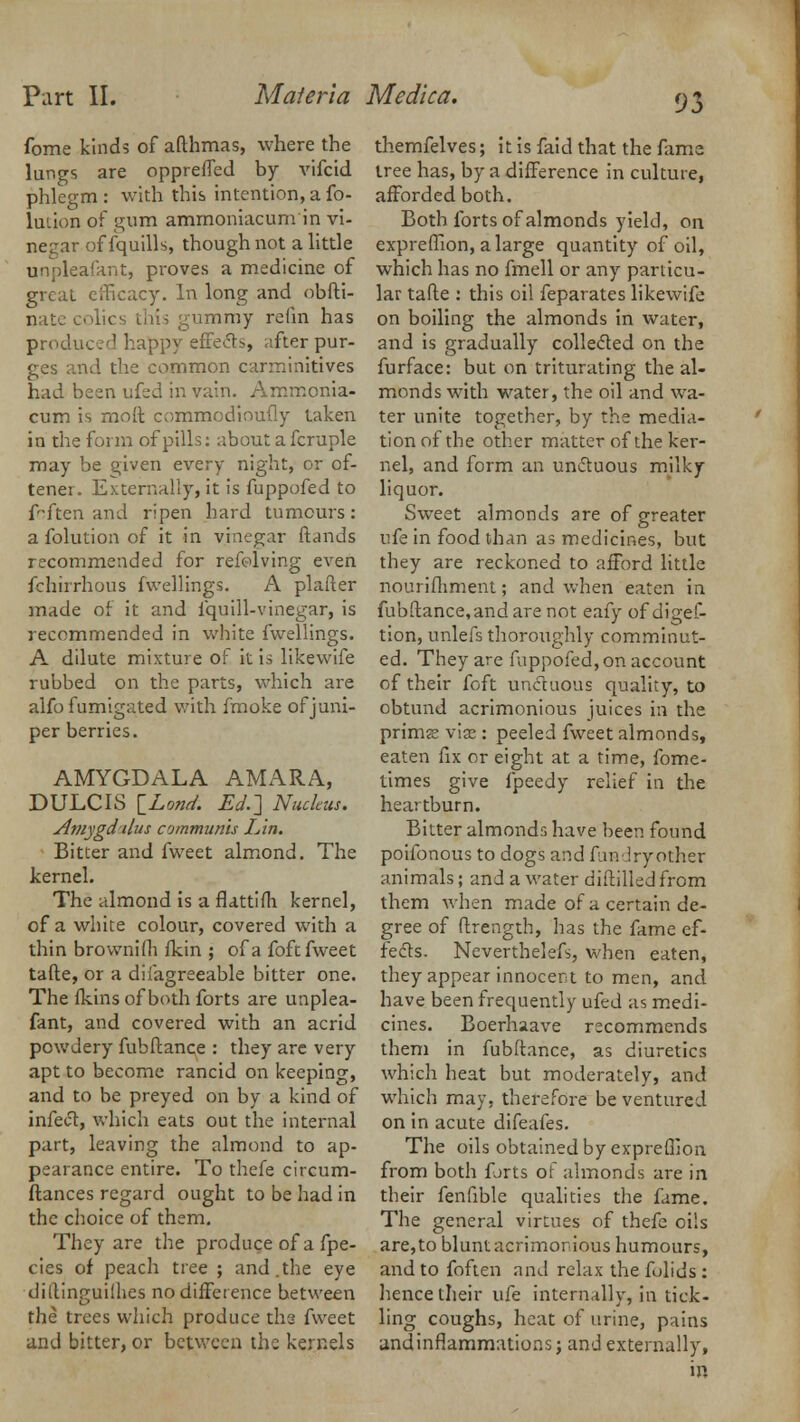 93 fome kinds of afthmas, where the lungs are oppreffed by vifcid phlegm: with this intention, a fo- luiion of gum ammoniacum in vi- negar of fquills, though not a little unpleafant, proves a medicine of great efficacy. In long and obfti- nate colics this gummy refin has produced happy effects, after pur- ges and the common carminitives had been ufed in vain. Amrnonia- cum is moft commodioufly taken in the form of pills: about a fcraple may be given every night, or of- tenei. Externally, it is fuppofed to fften and ripen hard tumours: afolutionof it in vinegar ftands recommended for refolving even fchirrhous fwellings. A plafter made of it and fquill-vinegar, is recommended in white fwellings. A dilute mixture of it is likewife rubbed on the parts, which are alfo fumigated with fmoke of juni- per berries. AMYGDALA AMARA, DULCIS \_Lond. Ed.] Nucleus. Amygd-ilus communis Lin. Bitter and fweet almond. The kernel. The almond is a flattifli kernel, of a white colour, covered with a thin brownifli fkin ; of a foft fweet tafte, or a difagreeable bitter one. The (kins of both forts are unplea- fant, and covered with an acrid powdery fubftance : they are very apt to become rancid on keeping, and to be preyed on by a kind of infect, which eats out the internal part, leaving the almond to ap- pearance entire. To thefe circum- ftances regard ought to be had in the choice of them. They are the produce of a fpe- cies of peach tree ; and.the eye diftinguilhes no difference between the trees which produce the fweet and bitter, or between the kernels themfelves; it is faid that the fame tree has, by a difference in culture, afforded both. Both forts of almonds yield, on exprefllon, a large quantity of oil, which has no fmell or any particu- lar tafte : this oil feparates likewife on boiling the almonds in water, and is gradually collected on the furface: but on triturating the al- monds with water, the oil and wa- ter unite together, by the media- tion of the other matter of the ker- nel, and form an unctuous milky liquor. Sweet almonds are of greater ufe in food than as medicines, but they are reckoned to afford little nourifliment; and when eaten in fubftance,and are not eafy of digef- tion, unlefs thoroughly comminut- ed. They are fuppofed, on account of their foft unctuous quality, to obtund acrimonious juices in the prims viae : peeled fweet almonds, eaten fix or eight at a time, fome- times give fpeedy relief in the heartburn. Bitter almonds have been found poifonous to dogs and funlryother animals; and a water diftilled from them when made of a certain de- gree of ftrength, has the fame ef- fects. Neverthelefs, when eaten, they appear innocent to men, and have been frequently ufed as medi- cines. Boerhaave recommends them in fubftance, as diuretics which heat but moderately, and which may, therefore be ventured on in acute difeafes. The oils obtained by expreGion from both forts of almonds are in their fenfible qualities the fame. The general virtues of thefe oils are, to blunt acrimonious humours, and to foften and relax the fulids : hence their ufe internally, in tick- ling coughs, heat of urine, pains and inflammations; and externally,