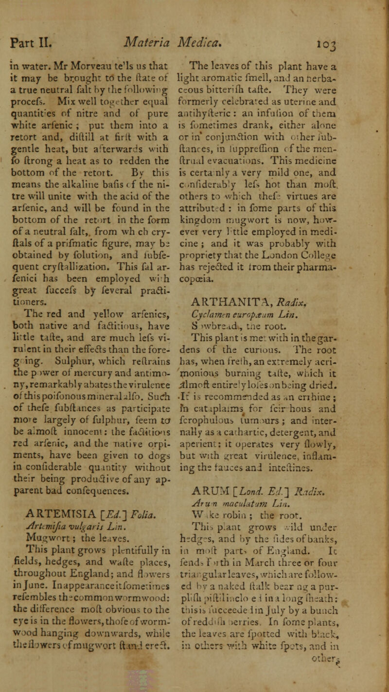 in water. Mr Morveau te'ls us that it may be br.ought to the (late of a true neutral fait by 'he following procefs. Mix well together equal quantises of nitre and of pure white arfenic ; put them into a retort and, diftiil at ririt with a gentle heat, but afterwards with fo ftrong a heat as to redden the bottom of the retort. By this means the alkaline balls < f the ni- tre will unite with the acid of the arfenic, and will be found in the bottom of the retort in the form of a neutral fait,, from wh ch cry- ftals of a prifmatic figure, may be obtained by folution, anJ lubfe- quent cryftallization. This fal ar- fenici has been employed with great fuccefs by feveral practi- tioners. The red and yellow arfenics, both native and factitious, have little taite, and are much lefs vi- ru'ent in their effects than the fore- g ing. Sulphur, which reflrains the p >wer oi mercury and antimo- ny, remarkably abates the virulence of this poifonous mineral-lfo. Suc*h of thefe fubft inces as participate mote largely of fulphur, feem to* be almoft innocent: the factitious red arfenic, and the native orpi- ments, have been given to dogs in confiderable quantity without their being productive of any ap- parent bad confequences. ARTEMTSIA [£</.] Folia. Artimlfia vulgaris Lin. Mu^wort; the leaves. This plant grows plentifully in fields, hedges, and wade places, throughout England; and flowers in June. Inappearanceitfometi'n.s refembles th^commonw irmwood: the difference molt obvious to the eye is in the flowers, thofe of worm- wood hanging downwards, while theflowerscfrougwort ftarv.l erect. The leaves of this plant have a light aromatic fmell, and an r;erba- ccous bitterifh tafte. They were formerly celebrated as uterine and a.itihyileric : an infuiion of thena is fi-metimes drank, either alnne or in* conjunction with other fub- ftanres, in luppreffion ( f the men- ftrual evacuations. This medicine is certanlya very mild one, and c -nfiderab'y lef> hot than moft others to which thef : virtues are attributed: in fome parts of this kingdom mugwort is now, how- ever very lttle employed in medi- cine ; and it was probably with propriety that the London College has rejected it irom their pharma- copoeia. ARTHANITA, Radix, Cyclamen europjgum Lin. S >wbread, the root. This plant is me'with inthegar- dens of the curious. The root has, when freih, an extremely acri- monious burning talte, which it .aimoft entire'yloiesonbeing dried. • I: 'm recommended as «n enhine ; fa catipla:ms for icir hous and fcrophulous tumours ; and inter- nally as a cathartic, detergent, and aperient.: it operates very flowly, but with ^reat virulence, inflam- ing the fauces and inteltines. ARUM I Land. Ed.] Radix. Arun macuLitum Lin. W ,ke robin ; the root. Thi.p.ant grows -vild under hedg-s, and by the fides of banks, in molt part-, of England. It fend:, f >ith in March three or four tri i gular leaves, which are follow- ed by 3 ru!:cd ftalk bear og a pur- plifh piftilinclo e 1 iaa long (heath: toisib uicceeuelm July by a bunch ofreddifh >erries. In fome plants, the leaves are fpotted with black, in ethers with whits fpcts, and in others