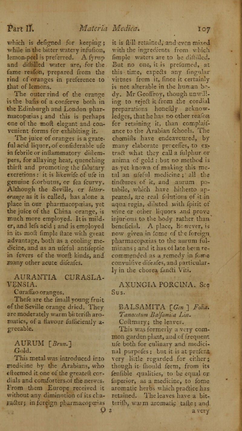 which is de(igned for keeping; while in the bitter watery infufion, lemon-peel is preferred. A fyrap and diitilled water are, for the fame reafon, prepared from the rind cf oranges in preference to .that of lemons. The outer rind of the orange is the bafis of a conferve both in the Edinburgh and London phar- macopoeias; and this is perhaps one of the moft elegant and con- venient forms for exhibiting it. The juice of oranges is a grate- ful acid liquor, of confiderable ufe in febrile or inflammatory diitem- pers, for allaying heat, quenching thirft. and promoting the falutary excretions: it is likewife of ufe in genuine fcorbutus, or fea fcurvy. Although the Seville, cr Litter- orange as it is called, has alone a place in our pharmacopoeias, yet the juice of the China orange, is much more employed. It is mild- er, and lefs acid ; and is employed in its moil: Ample flare with gieat advantage, both as a cooling me- dicine, and as an ufeful antileptic in fevers of the worft kinds, and many other acute difeafes. AURANTIA CURASLA- VENSIA. Curaflao oranges. Thefe are the fmall young fruit of the Seville orange dried. They are moderately warm bit terifh aro- natics, of a flavour fuflkiently a- greeable. AURUM [Brun.^ Gold. This metal was introduced into medicine by the Arabians, who c (teemed it one of the greateft cor- dials and comforters of the nerves. From them Europe received it without any diminution of its cha- racter; in foreign pharmacopoeias O it is ftil! retained, and even mixed with the ingredients from which fi-mple waters are to be diddled. -But no one, it is preformed, at this time, expects any Angular virtues frcm it, fince it certainly is not alterable in the human bo- dy. Mr Geoflroy, though unwill- ing to reject it from the cordial preparations honefljy acknow- ledges, that he has no other reaPon for retaining it, than complaif- ance to the Arabian fchools. The chomiils have endeavoured, by many elaborate precedes, to ex- tract what they call a fulphur or anima of gold : but no method is as yet known cf making this me- tal an ufeful medicine ; all the tinctures of k, and aurum po- tabile, which have hitherto ap- peared, are real fnlutions of it<in aqua regia, diluted with fpirit of wine or other liquors a.nd prove injurious to the body rather than beneficial. A place, however, is now given in feme of the foreign pharmacopoeias to the aurum ful- minans ; and it has of late been re- commended as a remedy in fojne convulsive difeafes, and particular- ly in the chorea fancti Viti. AXUNGIA PORCINA. Sec Sus. BALSAMITA \_Gm ] Folia. Tanacdum Balfami.a Lin. Coftmary; the leaves. This was formerly a very com- mon garden plant, and of frequent ufe both for culinary and medici- nal purpofes : but it is at prefcr.t very little regarded for either; though it fhould feem, from its fenfible qualities, to be equal or tuperior, a.s a medicine, to fome aromatic herbs which practice has retained. The leaves have a bit- terifhj waim aromatic tafle; and 2 a very