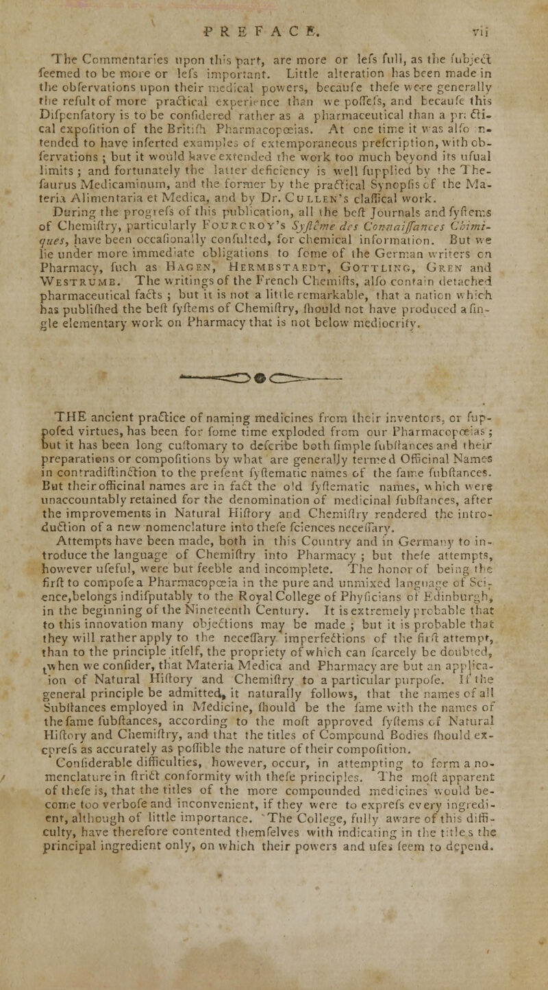 The Commentaries upon this part, are more or lefs fuli, as the fubjecl feemed to be more or lefs important. Little alteration has been made in the obfervations upon their medical powers, becaufe thefe vvc-re generally the refult of more practical experience than we poftefs, and becaufe this Difpcnfatory is to be confidered rather as a pharmaceutical than a pr; cli- cal expofition of the Bntifh Pharmacopoeias. At cr,e time it was alfo in- tended to have inferted examples of extemporaneous prefcription, with ob- fervations ; but it would have extended the work too much beyond its ufual limits ; and fortunately the latter deficiency is well fupplied by the The- faurus Medicaminum, and the former by the practical Synopliscf the Ma- teria Alinienfaria et Medica, and by Dr. Cullen's claffical work. During the progrefs of this publication, all the beft Journals and fyftems of Chemiftry, particularly Fourcroy's Syjlcme des Conaaiffances C'oimt- <jues, have been occasionally confulted, for chemical information. But we lie under more immediate obligations to feme of the German writers en Pharmacy, fr.ch as Hagen, Hermbstaedt, Gottling, Gren and Westrume. The writings of the French Chemifts, alfo contain detached pharmaceutical facts ; but it is not a little remarkable, that a nation which has publifhed the beft fyftems of Chemiftry, fhould net have produced a (in- gle elementary work on Pharmacy that is not below mediocrity. THE ancient practice of naming medicines from their inventors, or fup- pofed virtues, has been for fome time exploded from our Pharmacopoeias ; but it has been long cuftomary to defcribe both fimple fubftances and then- preparations or compofitions by what are generally termed Officinal Names in contradistinction to the prefent fyftematic names of the fame fubftances. But their officinal names are in fact the old fyftematic names, which v ere unaccountably retained for the denomination of medicinal fubftances, after the improvements in Natural Hiftory and Chemiftry rendered the intro- duction of a new nomenclature into thefe fciences Decenary. Attempts have been made, both in this Country and in Germany to in- troduce the language of Chemiftry into Pharmacy ; but thefe attempts, however ufeful, were but feeble and incomplete. The honor of being the firftto compofea Pharmacopoeia in the pure and unmixed language of Sci- ence,belongs indifputably to the Royal College of Phyficians of Edinburgh, in the beginning of the Nineteenth Century. It is extremely probable that to this innovation many objections may be made ; but it is probable that they will rather apply to the neceftary imperfections of the fir ft: attempt, than to the principle itfelf, the propriety of which can fcarcely be doubted, twhen we confider, that Materia Medica and Pharmacy are but an applica- ion of Natural Hiftory and Chemiftry to a particular purpofe. lithe general principle be admitted^ it naturally follows, that the names of all Subltances employed in Medicine, fhould be the fame with the names of the fame fubftances, according to the moft approved fyftems of Natural Hiftory and Chemiftry, and that the titles of Compound Bodies fhould ex- cprefs as accurately as pcftible the nature of their compofition. Confiderablc difficulties, however, occur, in attempting to form a no- menclature in ftrict conformity with thefe principles. The mqft apparent of thefe is, that the titles of the more compounded medicines would be- come too verbofe and inconvenient, if they were to exprefs every ingredi- ent, although of little importance. The College, fully aware of this diffi- culty, have therefore contented themfelves with indicating in the titles the principal ingredient only, on which their powers and ufes feem to depend.