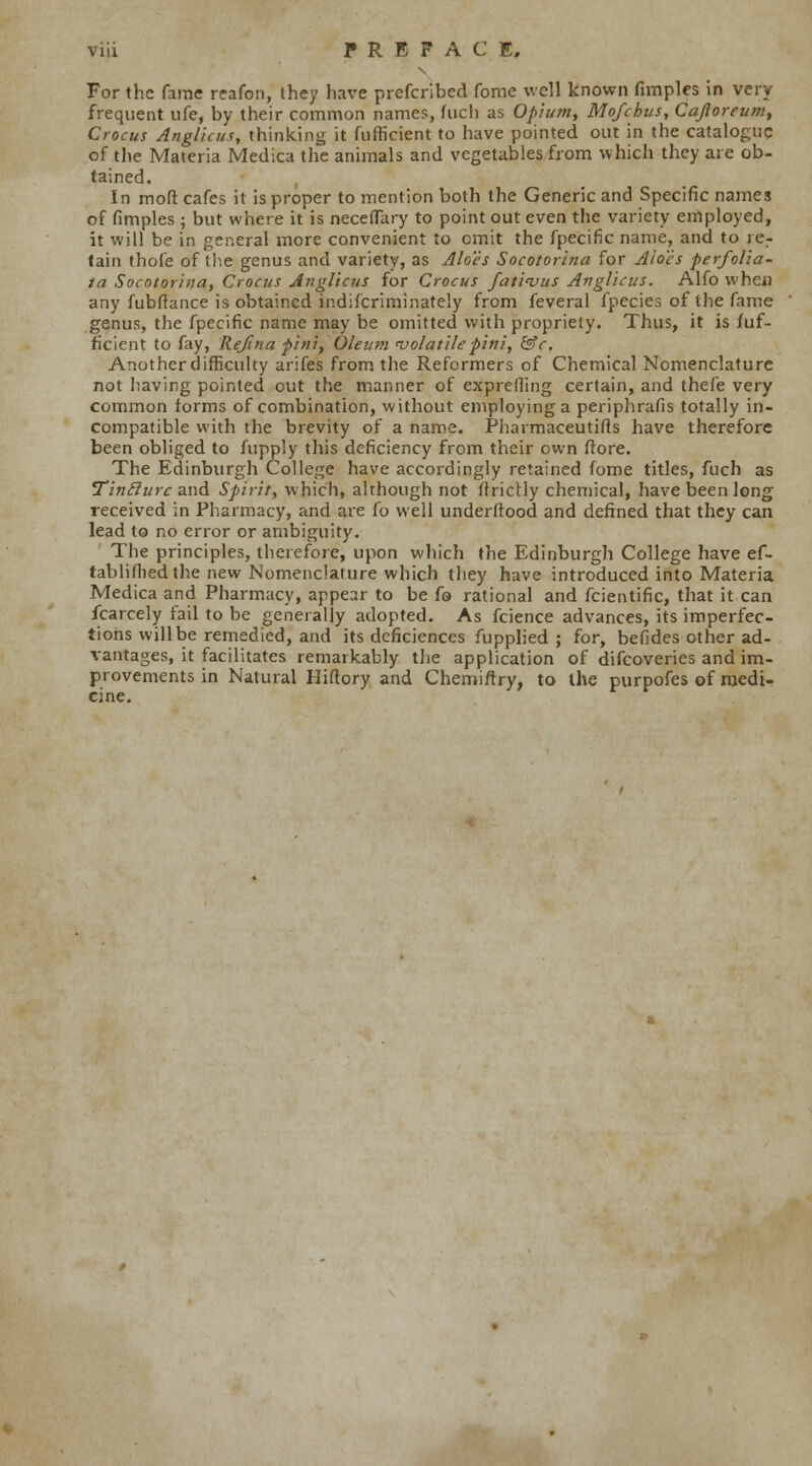 For the fame reafon, they have prefcribed fame well known fimples in very frequent ufe, by their common names, inch as Opium, Mofchus, Cajloreum, Crocus Anglicus, thinking it fufficient to have pointed out in the catalogue of the Materia Medica the animals and vegetables from which they are ob- tained. In moft cafes it is proper to mention both the Generic and Specific names of fimples; but where it is neceflary to point out even the variety employed, it will be in general more convenient to omit the fpecific name, and to ier tain thofe of the genus and variety, as Aloes Socotorina for Aloes perfolia- ta Socotorina, Crocus Anglicus for Crocus fati<vus Anglicus. Alfo whew any fubftance is obtained indiscriminately from feveral fpecies of the fame genus, the fpecific name may be omitted with propriety. Thus, it is fuf- ficient to fay, Rejina pini, Oleum volatile pini, &c. Another difficulty arifes from the Reformers of Chemical Nomenclature not having pointed out the manner of exprefling certain, and thefe very common forms of combination, without employing a periphrafis totally in- compatible with the brevity of a name. Pharmaceutics have therefore been obliged to fupply this deficiency from their own ftore. The Edinburgh College have accordingly retained fome titles, fuch as Tin flu re and Spirit, which, although not Strictly chemical, have been long received in Pharmacy, and are fo well understood and defined that they can lead to no error or ambiguity. The principles, therefore, upon which the Edinburgh College have ef- tablifhedthe new Nomenclature which they have introduced into Materia Medica and Pharmacy, appear to be fa rational and Scientific, that it can Scarcely fail to be generally adopted. As Science advances, its imperfec- tions will be remedied, and its deficiences Supplied; for, befides other ad- vantages, it facilitates remarkably the application of difcoveries and im- provements in Natural Hiftory and Chemiftry, to the purpofes of medi- cine.