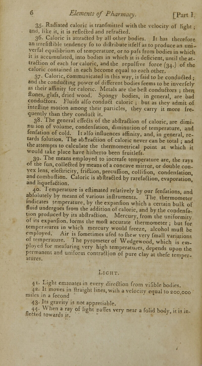 35. Radiated caloric is tranfmitted with the velocity of light ; and, like it, it is reflected and refrafted. 36. Caloric is attracted by all other bodies. It has therefore an irrefiftible tendency fo to diuribute itfelf as to produce an uni- yerfal equilibrium of temperature, or to pafs from bodies in which it is accumulated, into bodies in which it is deficient, until the at- traction of each for caloric, and the repulfive force (34.) of the caloric contained in each become equal to each other. 37. Caloric, communicated in this way, is faid to be conduced ; and the conducing power of different bodies feems to be inverfely as their affinity for caloric. Metals are the beft conduaors ; therj fiones, glafs, dried wood. Spongy bodies, in general, are bad conductors, fluids alfo conduct caloric ; but as they admit of mtefiiqe motion among their particles, they carry it more fre- quently than they conduft it. 38. The general effefts of the abftraaion of caloric, are dimi- nu ion of volume, condenfation, diminution of temperature, and ienfation of cold. It alfo influences affinity, and, in general, re- tards folution. The abftraaion of caloric never can betotal ;'and the attempts to calculate the thermometrical point at which it ■would take place have hitherto been fruitlefs. 39. The means employed to increafe temperature are, the rays of the fun, coined by means of a concave mirror, or double con- vex lens, elearicity, fridion, percuffion, collifion, condenfation and combuftion. Caloric is abftraaed by rarefaaion, evaporation* and liquefaaion. 40. Temperature is efUmated relatively by our fenfations and absolutely by means of various inflruments. The thermometer indicates temperature, by theexpanfion which a certain bulk of fluid undergoes from the addition of caloric, and by the condenfa- tion produced by its abftraaion. Mercury, from the uniformity of its expansion, forms the mod accurate thermometer; but for temperatures in which mercury would freeze, alcohol muft be employed. Air is fometimes ufed to fhew very fmall variations o temperature. The pyrometer of Wedgewood, which is em- ployed for meafuring very high temperatures, depends upon the permanent and uniform contraftion of pure clay at thefc temper- atures. LICHT. 41. Light emanates in every direftlon from vifible bodies. 42. It moves in ftraight lines, with a velocitv equal to 200 000 miles in a fecond * . 43. Its gravity is not appretiable. 44- When a ray of light pades very near a folid body, it is in- fleeted towards u. ■ • - /»