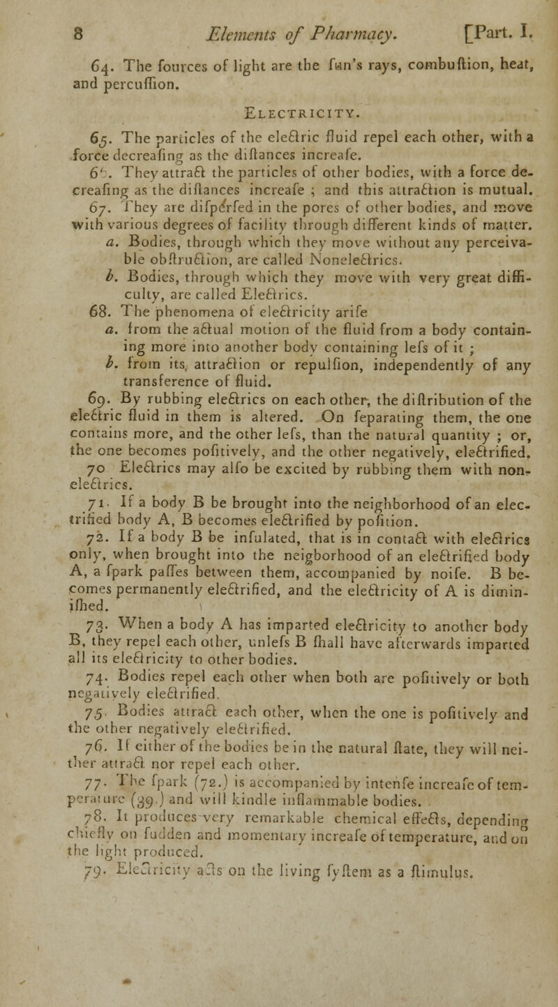 64. The fources of light are the fan's rays, combuftion, heat, and percuffion. Electricity. 65. The particles of the electric fluid repel each other, with a force decreafing as the diftances increafe. 6' . They attraft the particles of other bodies, with a force de- creafing as the diftances increafe ; and this attraction is mutual. 6y. They are difpeVfed in the pores of other bodies, and move with various degrees of facility through different kinds of matter. a. Bodies, through which they move without any perceiva- ble obftruction, are called Noneleclrics. b. Bodies, through which they move with very great diffi- culty, are called Electrics. 68. The phenomena of electricity arife a. from the actual motion of the fluid from a body contain- ing more into another body containing lefs of it ; I. from its, attraction or repulfion, independently of any transference of fluid. 69. By rubbing electrics on each other, the diftribution of the ele6tric fluid in them is altered. On feparating them, the one contains more, and the other lefs, than the natural quantity ; or, the one becomes pofitively, and the other negatively, electrified. 70 Electrics may alfo be excited by rubbing them with non- electrics. 71. If a body B be brought into the neighborhood of an elec- trified body A, B becomes ele6lrified by pofition. 72. If a body B be infulated, that is in contact with electrics only, when brought into the neigborhood of an electrified body A, a fpark paffes between them, accompanied by noife. B be- comes permanently electrified, and the electricity of A is dimin- ifhed. 73. When a body A has imparted electricity to another body B, they repel each other, unlefs B fhall have afterwards imparted all its electricity to other bodies. 74. Bodies repel each other when both are pofitively or both negatively electrified. 75. Bodies attract each other, when the one is pofitively and the other negatively electrified. 76. If either of the bodies be in the natural Mate, they will nei- ther attract nor repel each other. 77. The fpark (72.) is accompanied by intenfe increafe of tem- perature (39.) and will kindle inflammable bodies. 78. It produces-very remarkable chemical effects, depending chiefly on fudden and momentary increafe of temperature, ar.d on the light produced. 79. Electricity a.ls on the living fyftem as a ftimulus.