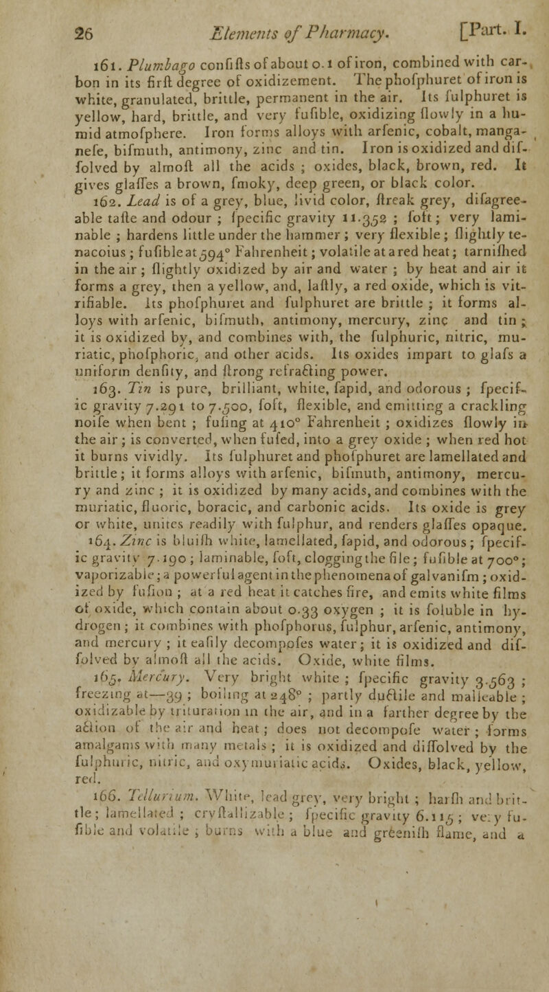 161. Plumbago confifts of about 0.1 of iron, combined with car- bon in its firft degree of oxidizement. The phofphuret of iron is white, granulated, brittle, permanent in the air. Its fulphuret is yellow, hard, brittle, and very fufible, oxidizing flovvly in a hu- mid atmofpbere. Iron forms alloys with arfenic, cobalt, manga- nefe, bifmuth, antimony, zinc and tin. Iron is oxidized and dif- folved by almoft all the acids ; oxides, black, brown, red. It gives glades a brown, fmoky, deep green, or black color. 162. Lead is of a grey, blue, livid color, ftreak grey, difagree- able tafte and odour ; fpecific gravity 11.3,52 ; loft; very lami- nable ; hardens little under the hammer; very flexible; {lightly te- nacoius ; fufibleatjo^0 Fahrenheit; volatile atared heat; tarnifhed in the air ; {lightly oxidized by air and water ; by heat and air it forms a grey, then a yellow, and, laftly, a red oxide, which is ve- rifiable. Its phofphuret and fulphuret are brittle ; it forms al- loys with arfenic, bifmuth, antimony, mercury, zinc and tin; it is oxidized by, and combines with, the fulphuric, nitric, mu- riatic, phofphoric, and other acids. Its oxides impart to glafs a uniform denfity, and ftrong retracting power. 163. Tin is pure, brilliant, white, fapid, and odorous ; fpecif- ic gravity 7.291 to 7.500, foft, flexible, and emitting a crackling noife when bent ; fuiing at 4100 Fahrenheit ; oxidizes flowly iu- the air ; is converted, when fufed, into a grey oxide ; when red hot it burns vividly. Its fulphuret and phofphuret are lamellated and brittle; it forms alloys with arfenic, bifmuth, antimony, mercu- ry and zinc ; it is oxidized by many acids, and combines with the muriatic, fluoric, boracic, and carbonic acids. Its oxide is grey or white, unites readily with fulphur, and renders glaffes opaque. 16^. Zinc is bkiifh white, lamellated, fapid, and odorous; fpecif- ic gravity 7.190; laminable, foft, clogging the file; fufible at 7000; vaporizableja powerl ul agent in the phenomena of gal vanifm ; oxid- ized by fufion ; at a red heat it catches fire, and emits white films ot oxide, which contain about 0.33 oxygen ; it is foluble in hy- drogen ; it combines with phofphorus, fulphur, arfenic, antimony, and mercury ; iteafily decompofes water; it is oxidized and dif- folved by almoft all the acids. Oxide, white films. 165. Mercury. Very bright white ; fpecific gravity 3.563 ; freezing at—39 ; boiling at 2480 ; partly ductile and malleable ; oxidizableby trituration in. the air, and in a farther degree by the acfion of the air and heat; does not decompofe water; forms amalgams with many metals ; it is oxidized and diffolved by the fulphuric, nitric, and oxymuriatic acid$. Oxides, black, yellow, red. 166. Tellurium. White, lead grey, very bright ; harfh and brit- tle; lamellated ; cryftaliizable ; fpecific gravity 6.115 ; ve:y fu- fible and volatile , burns with a blue and grfcenifh flame, and a.