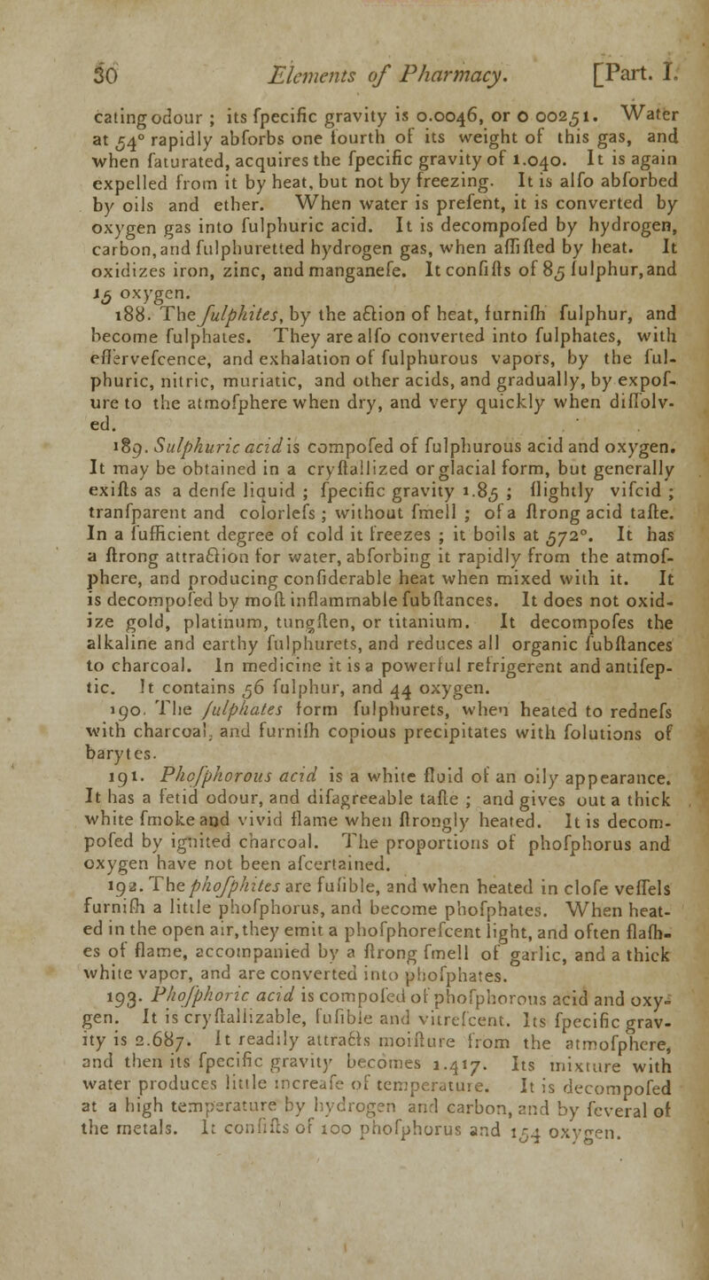 eating odour ; its fpecific gravity is 0.0046, or o 00251. Water at 54° rapidly abforbs one fourth of its weight of this gas, and when faturated, acquires the fpecific gravity of 1.040. It is again expelled from it by heat, but not by freezing. It is alfo abforbed by oils and ether. When water is prefent, it is converted by oxygen gas into fulphuric acid. It is decompofed by hydrogen, carbon,and fulphuretted hydrogen gas, when affifled by heat. It oxidizes iron, zinc, and manganefe. ltconfifls of 85 fulphur,and 13 oxygen. 188. Thefulpkites, by the a£lion of heat, furnifh fulphur, and become fulphates. They are alfo converted into fulphates, with efl'ervefcence, and exhalation of fulphurous vapors, by the ful- phuric, nitric, muriatic, and other acids, and gradually, by expof- ure to the atmofphere when dry, and very quickly when diffolv- ed. 189. Sulphuric acidis compofed of fulphurous acid and oxygen. It may be obtained in a cryflallized or glacial form, but generally exifls as a denfe liquid ; fpecific gravity 1.8,5 > lightly vifcid ; tranfparent and colorlefs; without fmell ; of a flrong acid tafte. In a fufficient degree of cold it freezes ; it boils at 5720. It has a flrong attraction for water, abforbing it rapidly from the atmof- phere, and producing confiderable heat when mixed with it. It is decompofed by mofl inflammable fubftances. It does not oxid- ize gold, platinum, tungflen, or titanium. It decompofes the alkaline and earthy fulphurets, and reduces all organic fubftances to charcoal. In medicine it is a powerful retrigerent andantifep- tic. It contains ,56 fulphur, and 44 oxygen. 190. The fulphates form fulphurets, when heated to rednefs with charcoal, and furnifh copious precipitates with folutions of barytes. 191. Phcfphorous acid is a white fluid of an oily appearance. It has a fetid odour, and difagreeable tafte ; and gives out a thick white fmokeand vivid flame when ftrongly heated. It is decom- pofed by ignited charcoal. The proportions of phofphorus and oxygen have not been afcertained. 192. Thephofphitts are fufible, and when heated in clofe veffels furnifh a little phofphorus, and become phofphates. When heat- ed in the open air.they emit a phofphorefcent light, and often flafh- es of flame, accompanied by a flrong fmell of garlic, and a thick white vapor, and are converted into phofphates. 193. Phofphoric acid is compofed of phofphorous acid and oxy- gen. It is cryftallizable, fufible and vitrefcent. Its fpecific grav- ity is 2.687. ^ readily attracts moifture from the atmofphere, and then its fpecific gravity becomes 1.417. Its mixture with water produces little increafe of temperature. It is decompofed at a high temperature by hydrogen and carbon, and by fcveral of. the metals. It confifts of xoo phofphorus and 154 oxygen.