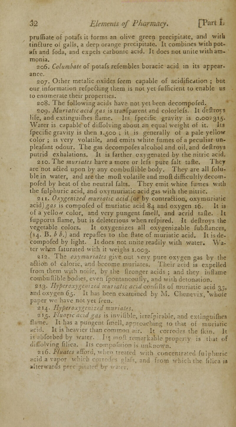 pruffiate of potafs it forms an olive green precipitate, and with tintture or galls, a deep orange precipitate. It combines with pot- afs and foda, and expels carbonic acid. It does not unite with am- monia. 206. Columbate of potafs refcmbles boracic acid in its appear- ance. 207. Other metalic oxides feem capable of acidification ; but our information refpecling them is not yet fufficient to enable us to enumerate their properties. 208. The following acids have not yet been decompofed. 209. Muriatic acid gas is tranfparent and colorlefs. It defhoys life, and extinguifhes flame. Its fpecific gravity is 0.002315. Water is capable of diffolving about an equal weight of it. Its fpecific gravity is then 1.500 ; it is generally of a pale yellow color ; is very volatile, and emits white fumes of a peculiar un- pleafant odour. The gas decompofes alcohol and oil, and defiroys putrid exhalations. It is farther oxygenated by the nitric acid. 210. The muriates have a more or lefs pure fait tafte. They are not acted upon by any combuftible body. They are all folu- blein water, and are the mod volatile and mod difficultly decom- pofed by heat of the neutral falts. They emit white fumes with the fulphuric acid, and oxymuriatic acid gas with the nitric. 211. Oxygenized muriatic acid (or by contraction, oxy muriatic acid) gas is compofed of muriatic acid 84 and oxygen 16. It is of a yellow color, and very pungent fmell, and acrid tafte. It fupports flame, but is deleterious when refpired. It defiroys the vegetable colors. It oxygenizes all oxygenizable fubflances, (14. B. b b.) and rcpaffes to the ftate of muriatic acid. It is de- compofed by light. It does not unite readily with water. Wa- ter when faturated with it weighs 1.003, a 12. The oxymuriatcs give out very pure oxygen gas by the aftion of caloric, and become muriates. Their acid is expelled from them with none, by the fironger acids ; and they inflame combuftible bodies, even fpontancoufly, and with detonation. 213. Hyperoxygem'zed muriatic acidconfifts of muriatic acid 35, and oxygen 65. It has been examined by M. Chenevix,'whole paper we have not yet feen. 214. Hypgroxygenized muriates. 215. Fluoric acid gas is invifible, irrefpirable, and extinguiftn flame. It has a pungent fmell, approaching to that of muriatic acid. It is neavier than com h corrodes the (kin. It is abforbed by water. I \\ mo ft, remarkable property is that of diffolving filica. Its compofition is unknown. 216. Fluates afford,.when treated with concentrated fuiphoric acid a vapor v hie] :n ,sc /,■ afterwards ■