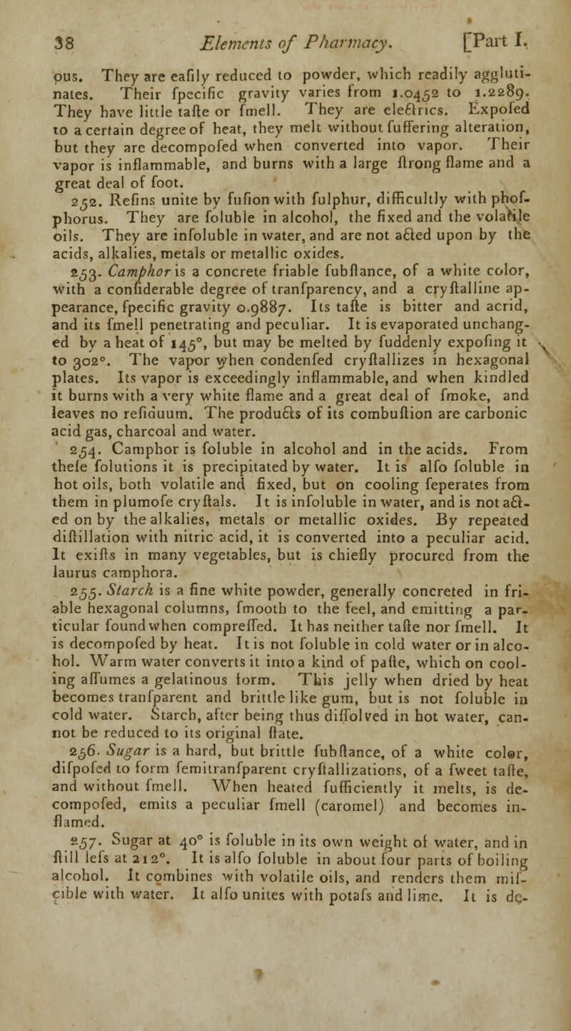 pus. They are eafily reduced to powder, which readily aggluti- nates. Their fpecific gravity varies from 1.0452 to 1.2289. They have little tafte or fmell. They are ele&ncs. Expofed to a certain degree of heat, they melt without fuffering alteration, but they are decompofed when converted into vapor. Their vapor is inflammable, and burns with a large ftrong flame and a great deal of foot. 252. Refins unite by fufion with fulphur, difficultly with phof- phorus. They are foluble in alcohol, the fixed and the volatile oils. They are infoluble in water, and are not a£ted upon by the acids, alkalies, metals or metallic oxides. 253. Camphor is a concrete friable fubflance, of a white color, with a considerable degree of tranfparency, and a cryftalline ap- pearance, fpecific gravity 0.9887. Its tafte is bitter and acrid, and its fmell penetrating and peculiar. It is evaporated unchang- ed by a heat of 1450, but may be melted by fuddenly expofing it to 3020. The vapor when condenfed cryftallizes in hexagonal plates. Its vapor is exceedingly inflammable, and when kindled it burns with a very white flame and a great deal of fmoke, and leaves no refiduum. The products of its combuftion are carbonic acid gas, charcoal and water. 254. Camphor is foluble in alcohol and in the acids. From thele folutions it is precipitated by water. It is alfo foluble in hot oils, both volatile and fixed, but on cooling feperates from them in plumofe cryftals. It is infoluble in water, and is nota£t- ed on by the alkalies, metals or metallic oxides. By repeated diftillation with nitric acid, it is converted into a peculiar acid. It exifts in many vegetables, but is chiefly procured from the laurus camphora. 255. Starch is a fine white powder, generally concreted in fri- able hexagonal columns, fmootb to the feel, and emitting a par- ticular found when compreffed. It has neither tafte nor fmell. It is decompofed by heat. It is not foluble in cold water or in alco- hol. Warm water converts it into a kind of pafte, which on cool- ing affumes a gelatinous form. This jelly when dried by heat becomes tranfparent and brittle like gum, but is not foluble in cold water. Starch, after being thus diffolved in hot water, can- not be reduced to its original ftate. 256. Sugar is a hard, but brittle fubflance, of a white color, difpofed to form femitranfparent cryftallizations, of a fweet tafte, and without fmell. When heated fufficiently it melts, is de- compofed, emits a peculiar fmell (caromel) and becomes in- flamed. 2<57- Sugar at 400 is foluble in its own weight of water, and in ftill lefs at 2120. It is alfo foluble in about four parts of boiling alcohol. It combines with volatile oils, and renders them mif- cible with water. It alfo unites with potafs and lime. It is dr>