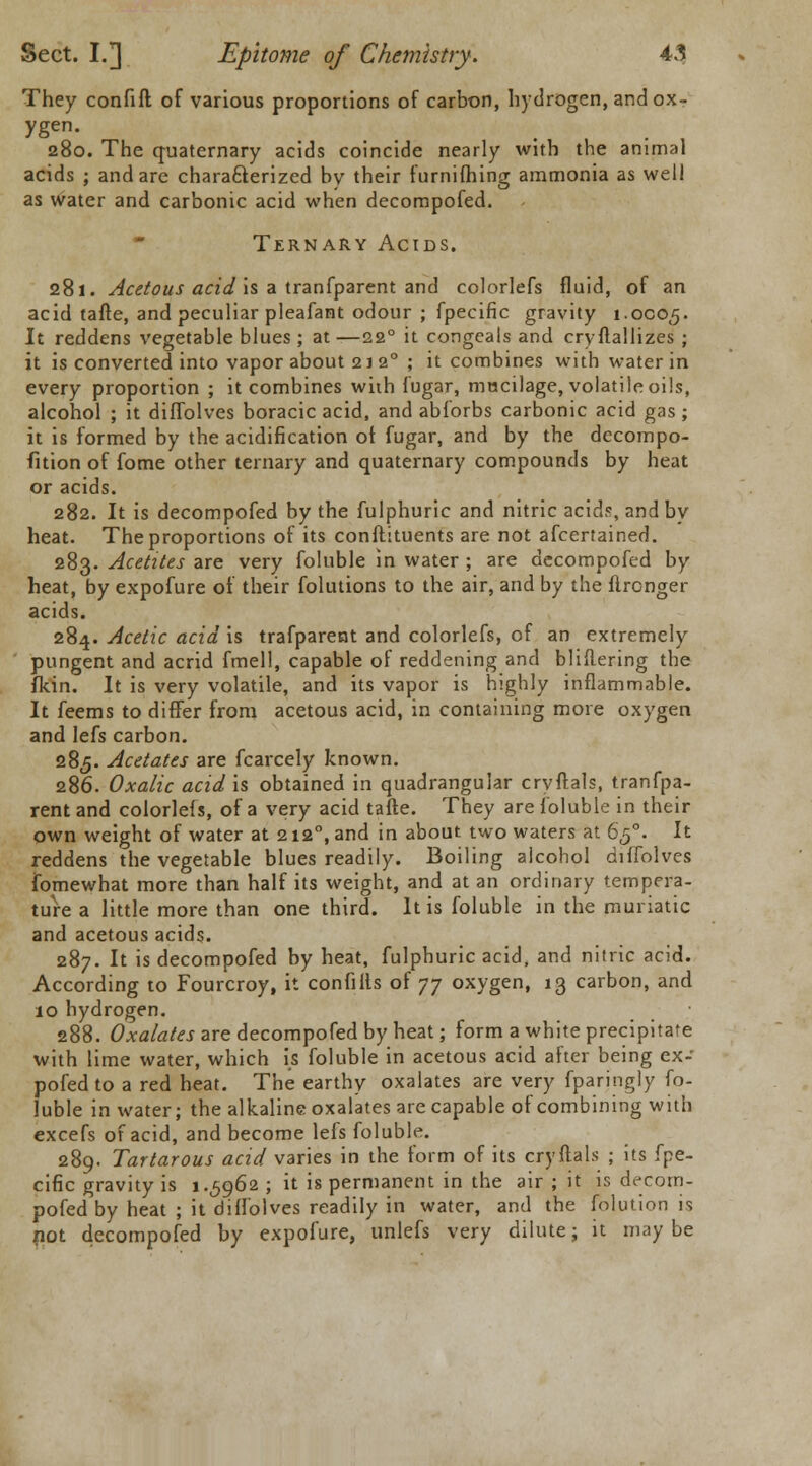 They confift of various proportions of carbon, hydrogen, and ox- ygen. 280. The quaternary acids coincide nearly with the animal acids ; and are characterized by their furnifhing ammonia as well as water and carbonic acid when decompofed. Ternary Acids. 281. Acetous acid is a tranfparent and colorlefs fluid, of an acid tafte, and peculiar pleafant odour ; fpecific gravity 1.0005. It reddens vegetable blues ; at —220 it congeals and cryftallizes ; it is converted into vapor about 2 J 20 ; it combines with water in every proportion ; it combines with fugar, mucilage, volatile oils, alcohol ; it diffolves boracic acid, and abforbs carbonic acid gas ; it is formed by the acidification of fugar, and by the decompo- fition of fome other ternary and quaternary compounds by heat or acids. 282. It is decompofed by the fulphuric and nitric acids, and by heat. The proportions of its conftituents are not afcertained. 283. Acetites are very foluble in water ; are decompofed by heat, by expofure of their folutions to the air, and by the flrcnger acids. 284. Acetic acid is trafparent and colorlefs, of an extremely pungent and acrid fmell, capable of reddening and bliftering the fkin. It is very volatile, and its vapor is highly inflammable. It feems to differ from acetous acid, in containing more oxygen and lefs carbon. 285. Acetates are fcarcely known. 286. Oxalic acid is obtained in quadrangular cryftals, tranfpa- rent and colorlefs, of a very acid tafte. They are foluble in their own weight of water at 2120, and in about two waters at 650. It reddens the vegetable blues readily. Boiling alcohol diffolves fomewhat more than half its weight, and at an ordinary tempera- ture a little more than one third. It is foluble in the muriatic and acetous acids. 287. It is decompofed by heat, fulphuric acid, and nitric acid. According to Fourcroy, it confilts of 77 oxygen, 13 carbon, and 10 hydrogen. 288. Oxalates are decompofed by heat; form a white precipitate with lime water, which is foluble in acetous acid after being ex- po fed to a red heat. The earthy oxalates are very fparingly fo- luble in water; the alkaline oxalates are capable of combining with excefs of acid, and become lefs foluble. 289. Tartarous acid varies in the form of its cryftals ; its fpe- cific gravity is 1.5962 ; it is permanent in the air ; it is decom- pofed by heat ; it diffolves readily in water, and the folution is not decompofed by expofure, unlefs very dilute; it may be