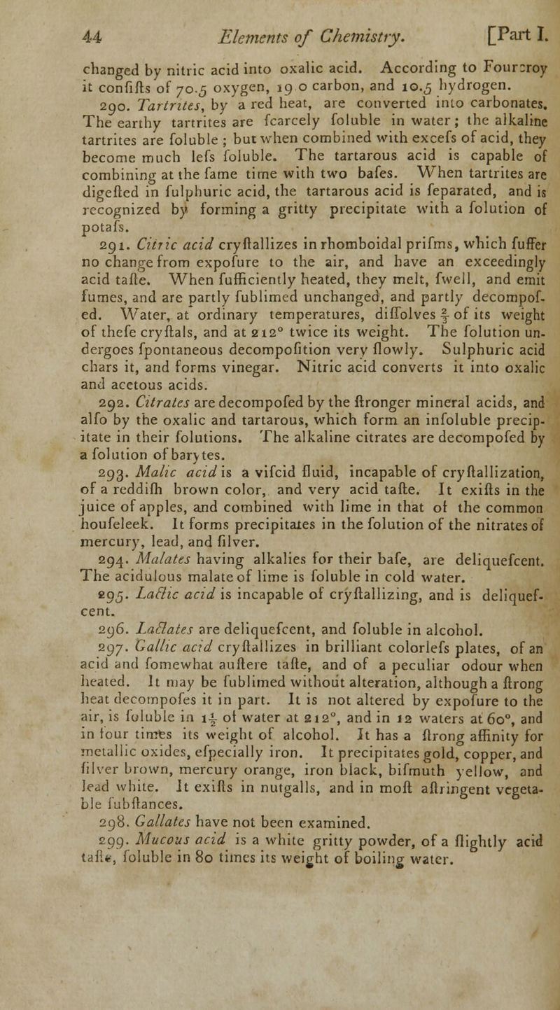 changed by nitric acid into oxalic acid. According to Four:roy it confifts of 70.5 oxygen, 190 carbon, and 10.5 hydrogen. 290. Tartrites, by a red heat, are converted into carbonates. The earthy tartrites are fcarcely foluble in water; the alkaline tartrites are foluble ; but when combined with excefs of acid, they become much lefs foluble. The tartarous acid is capable of combining at the fame time with two bafes. When tartrites are digefted in fulphuric acid, the tartarous acid is feparated, and is recognized by forming a gritty precipitate with a folution of potafs. 291. Citric acid cryftallizes in rhomboidal prifms, which luffer no change from expofure to the air, and have an exceedingly acid tafle. When fufficiently heated, they melt, fwell, and emit fumes, and are partly fublimed unchanged, and partly decompof- ed. Water, at ordinary temperatures, diffolves f of its weight of thefe cryftals, and at 2120 twice its weight. The folution un- dergoes fpontaneous decompofition very flowly. Sulphuric acid chars it, and forms vinegar. Nitric acid converts it into oxalic and acetous acids. 292. Citrates are decompofed by the ftronger mineral acids, and alfo by the oxalic and tartarous, which form an infoluble precip- itate in their folutions. The alkaline citrates are decompofed by a folution of barytes. 293. Malic acid is a vifcid fluid, incapable of cry ftallization, of a reddifh brown color, and very acid tafte. It exifts in the juice of apples, and combined with lime in that of the common houfeleek. It forms precipitates in the folution of the nitrates of mercury, lead, and filver. 294. Malates having alkalies for their bafe, are deliquefcent. The acidulous malateof lime is foluble in cold water. 295. Laclic acid is incapable of cryftallizing, and is deliquef- cent. 296. Laclates are deliquefcent, and foluble in alcohol. 297. Gallic acid cryftallizes in brilliant colorlefs plates, of an acid and fomewhat auftere tafte, and of a peculiar odour when heated. It may be fublimed without alteration, although a ftrong heat decompofes it in part. It is not altered by expofure to the air, is foluble in \% ot water at 212°, and in 12 waters at 6o°, and in tour timts its weight of alcohol. It has a ftrong affinity for metallic oxides, efpecially iron. It precipitates gold, copper, and filver brown, mercury orange, iron black, bifmuth yellow, and lead white. It exifts in nutgalls, and in moft aftringent vegeta- ble fubftances. 298. Gallates have not been examined. 299. Mucous acid is a white gritty powder, of a flightly acid tafU, foluble in 80 times its weight of boiling water.