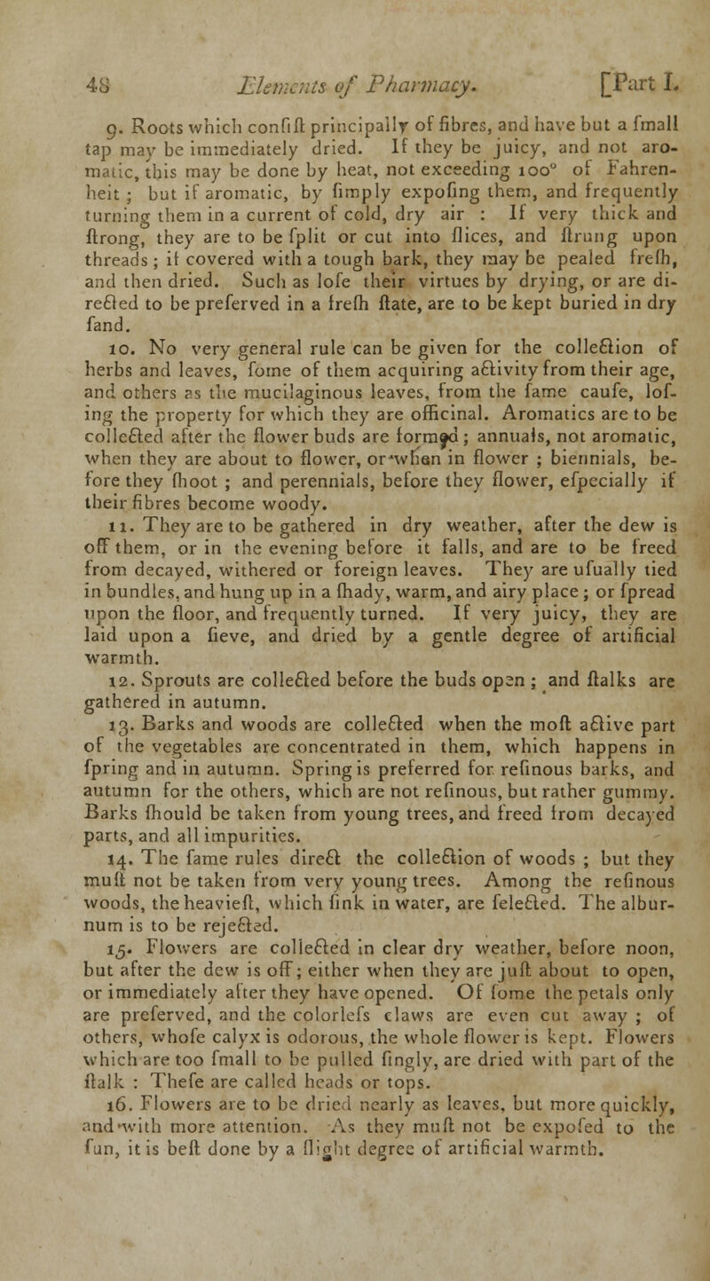 9. Roots which confift principally of fibres, and have but a fmall tap may be immediately dried. If they be juicy, and not aro- matic, this may be done by heat, not exceeding 1000 ot Fahren- heit ; but if aromatic, by fimply expofing them, and frequently turning them in a current of cold, dry air : If very thick and ftrong, they are to be fplit or cut into flices, and ftrung upon threads ; if covered with a tough bark, they may be pealed frefh, and then dried. Such as lofe their virtues by drying, or are di- rected to be preferved in a frefh ftate, are to be kept buried in dry fand. 10. No very general rule can be given for the collection of herbs and leaves, forne of them acquiring activity from their age, and others as the mucilaginous leaves, from the fame caufe, lof- ing the property for which they are officinal. Aromatics are to be collected after the flower buds are formed; annuals, not aromatic, when they are about to flower, or'when in flower ; biennials, be- fore they (hoot ; and perennials, before they flower, efpecially if their fibres become woody. 11. They are to be gathered in dry weather, after the dew is off them, or in the evening before it falls, and are to be freed from decayed, withered or foreign leaves. They areufually tied in bundles, and hung up in a fhady, warm, and airy place ; or fpread upon the floor, and frequently turned. If very juicy, they are laid upon a fieve, and dried by a gentle degree of artificial warmth. 12. Sprouts are collected before the buds op2n ; and ftalks are gathered in autumn. 13. Barks and woods are collected when the moft afclive part of the vegetables are concentrated in them, which happens in fpring and in autumn. Spring is preferred for refinous barks, and autumn for the others, which are not refinous, but rather gummy. Barks fhould be taken from young trees, and freed from decayed parts, and all impurities. 14. The fame rules direct the collection of woods ; but they mult not be taken from very young trees. Among the refinous woods, theheavieft, which fink in water, are feleQed. The albur- num is to be rejected. 15. Flowers are collected in clear dry weather, before noon, but after the dew is off; either when they are juft about to open, or immediately after they have opened. Of fome the petals only are preferved, and the colorlefs claws are even cut away ; of others, whofe calyx is odorous, the whole flower is kept. Flowers which are too fmall to be pulled fingly, are dried with part of the flalk : Thefe are called heads or tops. 16. Flowers are to be dried nearly as leaves, but more quickly, aod*with more attention. As they muff not be expofed to the fun, it is belt done by a flight degree of artificial warmth.