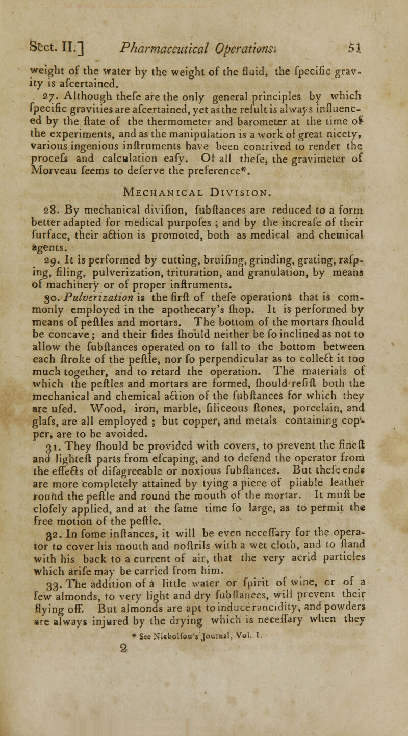 weight of the water by the weight of the fluid, the fpecific grav- ity is afcertained. 27. Although thefe are the only general principles by which fpecific gravities are afcertained, yet as the refult is always influenc- ed by the ftate of the thermometer and barometer at the time o£ the experiments, and as the manipulation is a work of great nicety, various ingenious inftruments have been contrived to render the procefs and calculation eafy. Or all thefe, the gravimeter of Morveau feems to deferve the preference*. Mechanical Division. 28. By mechanical divifion, fubftances are reduced to a form better adapted for medical purpofes ; and by the increafe of their furface, their a6lion is promoted, both as medical and chemical agents. 29. It is performed by cutting, bruifing, grinding, grating, rafp- ing, filing, pulverization, trituration, and granulation, by means of machinery or of proper inftruments. go. Pulverization is the firft of thefe operations that is com- monly employed in the apothecary's (hop. It is performed by means of peftles and mortars. The bottom of the mortars fhould. be concave; and their fides fhould neither be fo inclined as not to allow the fubftances operated on to fall to the bottom between each ftroke of the peftle, nor fo perpendicular as to colleft it too much together, and to retard the operation. The materials of which the peftles artd mortars are formed, fhould refill both the mechanical and chemical action of the fubftances for which they are ufed. Wood, iron, marble, filiceous ftones, porcelain, and glafs, are all employed ; but copper, and metals containing cop'- per, are to be avoided. 31. They fhould be provided with covers, to prevent the fined and lighteft parts from efcaping, and to defend the operator from the efte&s of difagreeable or noxious fubftances. But thefe ends are more completely attained by tying a piece of pliable leather round the peftle and round the mouth of the mortar. It muft be clofely applied, and at the fame time fo large, as to permit the free motion of the peftle. 32. In fome inftances, it will be even neceflary for the opera- tor to cover his mouth and noftrils with a wet cloth, and to Hand with his back to a current of air, that the very acrid particles which arife may be carried from him. 33. The addition of a little water or fpirit of wine, or of a Few almonds, to very light and dry fubftances, will prevent their flying off. But almonds are apt toinducerancidity, and powders are always injured by the drying which is neceflary when they * Sec Nisfeolfen's Journal, Vol. I. 2