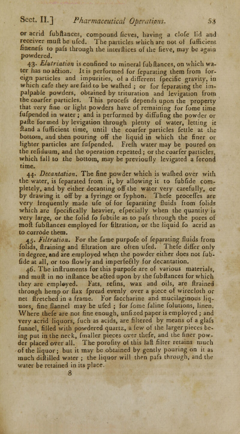 or acrid fubftances, compound fieves, having a clofe lid and receiver muftbe ufed. The particles which are not of fufficient finenefs to pafs through the interllices ot the fieve, may be again powdered. 43. Elutriation is confined to mineral fubftances, on which wa- ter has no aclion. It is performed for feparating them from for- eign particles and impurities, of a different fpecific gravity, in which cafe they are fa id to be wafhed ; or for feparating the im- palpable powders, obtained by trituration and levigation from the coarfer particles. This procefs depends upon the property that very fine or light powders have of remaining for fome time fufpended in water ; and is performed by difFufing the powder or parte formed by levigation through plenty of water, letting it ftand a fufficient time, until the coarfer particles fettle at the bottom, and then pouring off the liquid in which the finer or lighter particles are fufpended. Frelh water may be poured on the refiduum, and the operation repeated; or the coarfer particles, which tall to the bottom, may be previoufly levigated a fecond time. 44. Decantation. The fine powder which is wafhed over with the water, is feparated from it, by allowing it to fubfide com- pletely, and by either decanting off the water very carefully, or by drawing it off by a fyringe or fyphon. Thefe proceffes are very frequently made ufe of for feparating fluids from folids which are fpecifically heavier, efpecially when the quantity is very large, or the folid fo fubtile as to pafs through the pores of rooft fubftances employed for filtration, or the liquid fo acrid as to corrode them. 45. Filtration. For the fame purpofe of feparating fluids from folids, ftraining and filtration are often ufed. Thefe differ only in degree, and are employed when the powder either does not fub- fide at all, or too flowly and imperfectly for decantation. 46. The inftruments for this purpofe are of various materials, and mull in no inftance beaciedupon by the fubftances for which they are employed. Fats, refins, wax and oils, are ftrained through hemp or flax fpread evenly over a piece of wirecloth or net ftretched in a frame. For faccharine and mucilaginous liq- uors, fine flannel may be ufed ; for fome faline folutions, linen. Where thefe are not fine enough, unfized paper is employed ; and very acrid liquors, fuch as acids, are filtered by means ot a glafs funnel, filled with powdered quartz, a few of the larger pieces be- ing put in the neck, fmaller pieces over thefe, and the finer pow- der placed over all. The porofuy of this laft filter retains much of the liquor; but it may be obtained by gently pouring on it as much diftilled water ; the liquor will then pafs through, and the water be retained in its place, 8