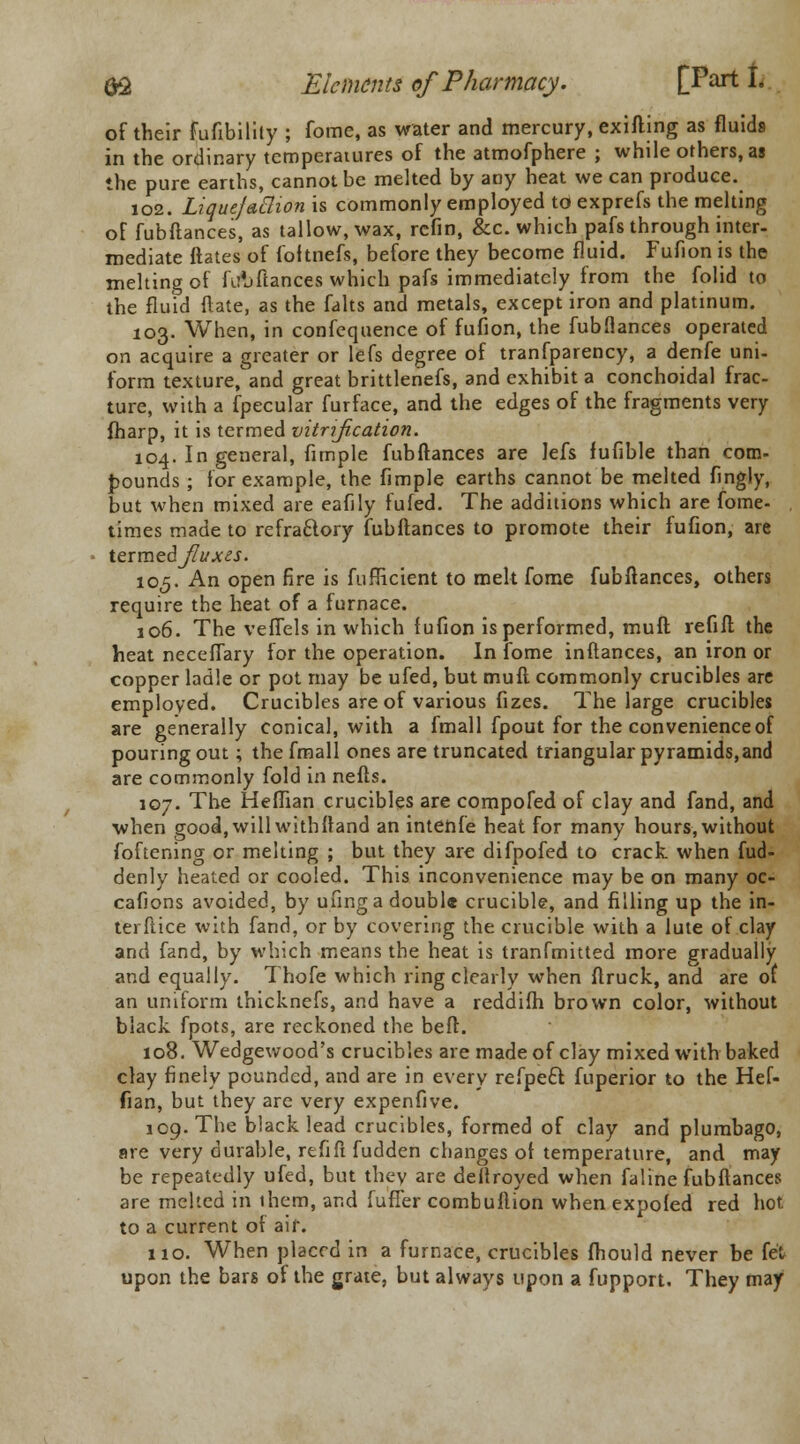 of their fufibility ; fome, as water and mercury, exifting as fluids in the ordinary temperatures of the atmofphere ; while others, as the pure earths, cannot be melted by any heat we can produce. 102. Liquefaction is commonly employed toexprefs the melting of fubftances, as tallow, wax, rcfin, &c. which pafs through inter- mediate ftates of fof tnefs, before they become fluid. Fufion is the melting of fir'jfiances which pafs immediately from the folid to the fluid (late, as the falts and metals, except iron and platinum. 103. When, in confequence of fufion, the fubflances operated on acquire a greater or lefs degree of tranfparency, a denfe uni- form texture^and great brittlenefs, and exhibit a conchoidal frac- ture, with a fpecular furface, and the edges of the fragments very fharp, it is termed vitrijication. 104. In general, fimple fubftances are lefs fufible than com- pounds ; for example, the fimple earths cannot be melted fingly, but when mixed are eafily fufed. The additions which are fome- times made to refractory fubftances to promote their fufion, are termed^W^. 105. An open fire is fufficient to melt fome fubftances, others require the heat of a furnace. 106. The veffels in which fufion is performed, muft refill the heat neceffary for the operation. In fome inftances, an iron or copper ladle or pot may be ufed, but muft commonly crucibles are employed. Crucibles are of various fizes. The large crucibles are generally conical, with a fmall fpout for the convenience of pouring out; the fmall ones are truncated triangular pyramids,and are commonly fold in nefts. 107. The Heffian crucibles are compofed of clay and fand, and when good, will withftand an intenfe heat for many hours, without foftening or melting ; but they are difpofed to crack when fud- denly heated or cooled. This inconvenience may be on many oc- cafions avoided, by ufing a double crucible, and filling up the in- terftice with fand, or by covering the crucible with a lute of clay and fand, by which means the heat is tranfmitted more gradually and equally. Thofe which ring clearly when ftruck, and are of an uniform thicknefs, and have a reddifh brown color, without black fpots, are reckoned the belt. 108. Wedgewood's crucibles are made of clay mixed with baked clay finely pounded, and are in every refpect fuperior to the Hef- fian, but they are very expenfive. 109. The black lead crucibles, formed of clay and plumbago, are very durable, refill fudden changes of temperature, and may be repeatedly ufed, but they are deftroyed when faline fubftances are melted in ihem, and fuffer combuftion when expofed red hot to a current of air. 110. When placed in a furnace, crucibles fhould never be fe't upon the bars of the grate, but always upon a fupport. They may