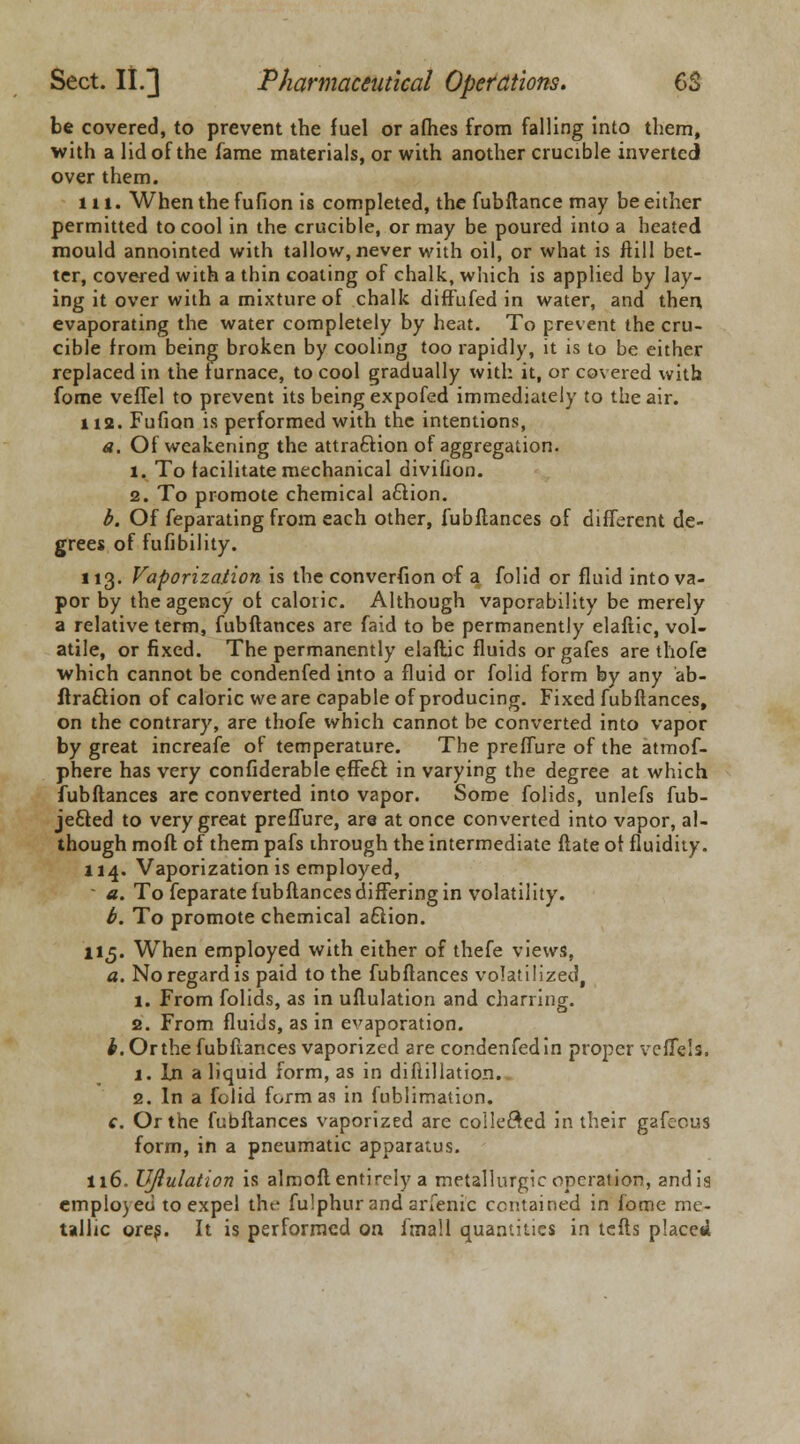 be covered, to prevent the fuel or aflies from falling into them, with a lid of the fame materials, or with another crucible inverted over them. in. When the fufion is completed, the fubflance may be either permitted to cool in the crucible, or may be poured into a heated mould annointed with tallow, never with oil, or what is ftill bet- ter, covered with a thin coating of chalk, which is applied by lay- ing it over with a mixture of chalk diffufed in water, and then, evaporating the water completely by heat. To prevent the cru- cible from being broken by cooling too rapidly, it is to be either replaced in the furnace, to cool gradually with it, or covered with fome veffel to prevent its being expofed immediately to the air. 112. Fufion is performed with the intentions, a. Of weakening the attraction of aggregation. 1. To facilitate mechanical divifion. 2. To promote chemical a£lion. b. Of feparating from each other, fubflances of different de- grees of fufibility. 113. Vaporization is the converfion of a folid or fluid into va- por by the agency of caloric. Although vaporability be merely a relative term, fubflances are faid to be permanently elaftic, vol- atile, or fixed. The permanently elaftic fluids or gafes are thofe which cannot be condenfed into a fluid or folid form by any ab- flra£tion of caloric we are capable of producing. Fixed fubflances, on the contrary, are thofe which cannot be converted into vapor by great increafe of temperature. The preffure of the atmof- phere has very confiderable efFeft in varying the degree at which fubflances arc converted into vapor. Some folids, unlefs fub- jefted to very great preffure, are at once converted into vapor, al- though mofl of them pafs through the intermediate flate of fluidity. 114. Vaporization is employed, - a. To feparate fubflances differing in volatility. b. To promote chemical aftion. 115. When employed with either of thefe views, a. No regard is paid to the fubflances volatilized, 1. From folids, as in uflulation and charring. 2. From fluids, as in evaporation. ^. Or the fubftances vaporized are condenfed in proper vcffe's. 1. In a liquid form, as in diftillation. 2. In a folid form as in fublimation. c. Or the fubflances vaporized are collected in their gafeous form, in a pneumatic apparatus. 116. Uflulation is almofl entirely a metallurgic operation, and is emplo)eu to expel the fu!phurand arfenic contained in fome me- tallic ores. It is performed on fmall quantities in lefts placed