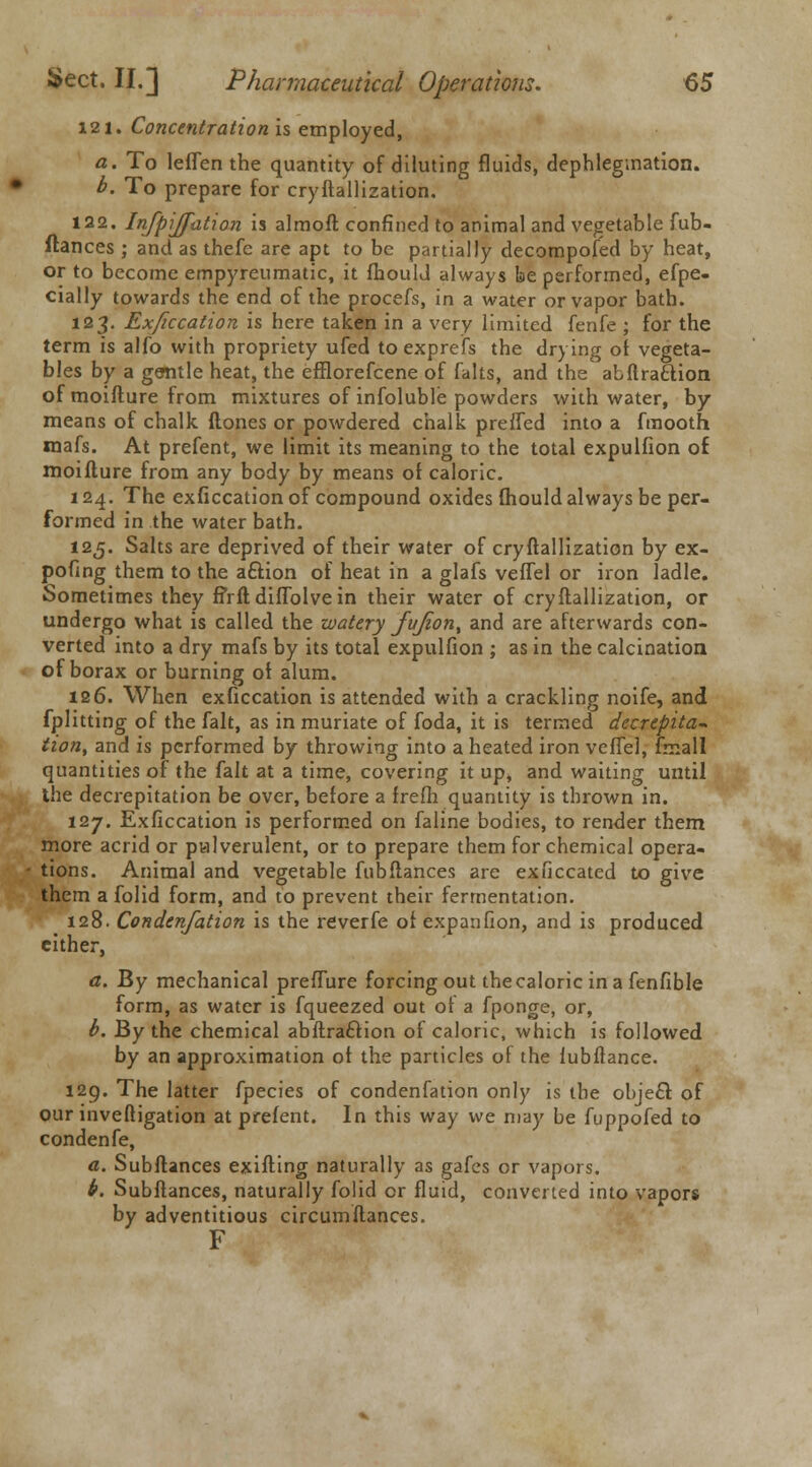  121. Concentration is employed, a. To leffen the quantity of diluting fluids, dephlegmation. 122. Infpijfation is almofl confined to animal and vegetable fub- ftances ; and as thefe are apt to be partially decomposed by heat, or to become empyreumatic, it fhould always be performed, efpe- cially towards the end of the procefs, in a water or vapor bath. 123. Exficcation is here taken in a very limited fenfe ; for the term is alfo with propriety ufed to exprefs the drying of vegeta- bles by a gentle heat, the efflorefcene of falts, and the abftraftion of moifture from mixtures of infoluble powders with water, by- means of chalk ftones or powdered chalk preffed into a fmooth mafs. At prefent, we limit its meaning to the total expulfion of moifture from any body by means of caloric. 124. The exficcation of compound oxides fhould always be per- formed in the water bath. 125. Salts are deprived of their water of cryftallization by ex- pofmg them to the action of heat in a glafs veffel or iron ladle. Sometimes they firftdiffolvein their water of cryftallization, or undergo what is called the watery fuJiont and are afterwards con- verted into a dry mafs by its total expulfion ; as in the calcination of borax or burning of alum. 126. When exficcation is attended with a crackling noife, and fplitting of the fait, as in muriate of foda, it is termed decrepita* tion, and is performed by throwing into a heated iron veffel, fmall quantities of the fait at a time, covering it up, and waiting until Ihe decrepitation be over, before a frefh quantity is thrown in. 127. Exficcation is performed on faline bodies, to render them more acrid or pulverulent, or to prepare them for chemical opera- tions. Animal and vegetable fnbftances are exficcated to give them a folid form, and to prevent their fermentation. 128. Condenfation is the reverfe of expanfion, and is produced either, a. By mechanical preffure forcing out the caloric in a fenfible form, as water is fqueezed out of a fponge, or, b. By the chemical abftrafclion of caloric, which is followed by an approximation of the particles of the fubftance. 129. The latter fpecies of condenfation only is the object of our inveftigation at prefent. In this way we may be fuppofed to condenfe, a. Subftances exifting naturally as gafes or vapors. b. Subftances, naturally folid or fluid, converted into vapors by adventitious circumftances. F