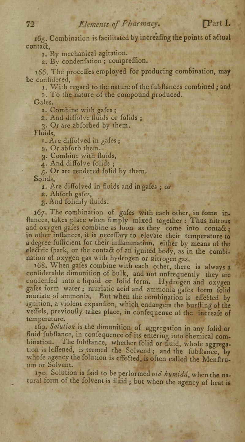 165. Combination is facilitated by increafing the points of a£lual contact, 1. By mechanical agitation. 2. By condenfation ; compreflion. 166. The proceffes employed for producing combination, may be confidered, 1. With regard to the nature of the fubflances combined j and 2. To the nature of the compound produced. Gafes. 1. Combine with gafes ; 2. And diffolve fluids or folids ; 3. Or are abforbed by them. Fluids, 1. Are diflblved in gafes ; 2. Or abforb them. 3. Combine with fluids, 4. And diflblve folids ; 5. Or are rendered folid by them. 5olids, 1. Are diflblved in fluids and in gafes ; or 2. Abforb gafes, 3. And folidify fluids. 167. The combination of gafes with each other, in fome in- fiances, takes place when fimply mixed together : Thus nitrous and oxygen gafes combine as foon as they come into contact; in other inftances, it is neceflary to elevate their temperature to a degree fufBcient for their inflammation, either by means of the electric fpark, or the contact of an ignited body, as in the combi- nation of oxygen gas with hydrogen or nitrogen gas. 168. When gafes combine with each other, there is always a confiderable dimunition of bulk, and not unfrequently they are condenfed into a liquid or folid form. Hydrogen and oxygen gafes form water; muriatic acid and ammonia gafes form folid muriate of ammonia. But when the combination is effected by ignition, a violent expanfion, which endangers the burfting of the veffels, previoufly takes place, in confequence of the increafe of temperature. 169. Solutionis the dimunition of aggregation in any folid or fluid fubftance, in confequence of its entering into chemical com- bination. The fubftance, whether folid or fluid, whofe aggrega- tion is leffened, is termed the Solvend; and the fubftance, by whofe agency the folution is effeaed, is often called the Menftru- um or Solvent. 170. Solution is faid to be performed via humidd, when the na- tural form of the folvent is fluid ; but when the agency of heat is