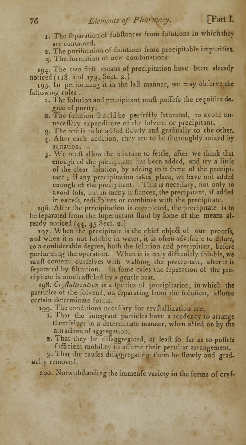 1. The reparation of fub fiances from folutions in which they are contained. 2. The purification of folutions from precipitable impurities. 3. The formation of new combinations. 194. The two firlt means of precipitation have been already noticed (118, and 173, Sect. 2.) 195. In performing it in the lad manner, we may obferve the following rules : 1. The folution and precipitant muff poiTefs the requifite de- gree of purity. 2. The folution mould be perfeftly faturated, to avoid un- neceflary expenditure of the folvent or precipitant. 3. The one is to be added (lowly and gradually to the other. 4. After each addition, they are to be thoroughly mixed by agitation. £. We mufl allow the mixture to fettle, after we think that enough of the precipitant has been added, and try a little of the clear folution, by adding to it fome of the precipi- tant ; if any precipitation takes place, we have not added enough of the precipitant. This is neceflary, not only to avoid lofs, but in many inftances, the precipitant, if added in excels, rediflolves or combines with the precipitate. 196. After the precipitation is completed, the precipitate is to be feparated from the fupernatant fluid by fome of the means al- ready noticed (44, 45 Sect. 2.) 197. When the precipitate is the chief object of our procefs, and when it is not foluble in water, it is often advifable to dilute, to a confiderable degree, both the folution and precipitant, before performing the operation. When it is only difficultly foluble, we mufl; content ourfelves with warning the precipitate, after it is feparated by filtration. In fome cafes the feparation of the pre- cipitate is much affifted by a gentle heat. 198. Cryjlallization is a fpecies of precipitation, in which the particles or the folvend, on feparating from the folution, alTume certain determinate forms. 199. The conditions necelTary for cryilallization are, 1. That the integrant particles have a tendency to arrange themfelvfs in a determinate manner, when acled on by the attra£Hon of aggregation. 2. That they be difaggregated, at lead fo far as to poflefs fufficient mobility to aiTume their peculiar arrangement. 3. That the caufes difaggregating them be (lowly and grad- ually removed. apo. Notwithstanding the immenfe variety in the forms of cryf-