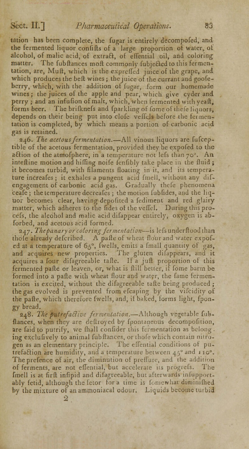 tation has been complete, the fugar is entirely decompofed, and the fermented liquor confifts of a large proportion ot water, ot alcohol, of malic acid, of extratt, of effential oil, and coloring matter. The fubftances moft commonly fubje&ed to this fermen- tation, are, Mult, which is the expreffed juice of the grape, and. which produces the bed wines ; the juice ot the currant and goofe- berry, which, with the addition of fugar, form our homemade wines; the juices of the apple and pear, which give cyder and perry ; and an infufion of malt, which, when fermented with yeaft, forms beer. The brifknefs and fparkling of fomeof thefe liquors, depends on their being put into clofe veffejs before the fermen- tation is completed, by which means a portion of carbonic acid gas is retained. 246. The acetous fermentation.—All vinous liquors are fufcep- tible of the acetous fermentation, provided they be expofed to the aclion of the atmofphere, in a temperature not lefs than 70°. An interline motion and hilling noife fcnfibly take place in the fluid ; it becomes turbid, with filaments floating in it, and its tempera- ture increafes; it exhales a pungent acid fmell, without any dif- engagement of carbonic acid gas. Gradually thefe phenomena ceafe; the temperature decreafes; the motion fubfides,and the liq- uor becomes clear, having depofited a fe.diment and red glairy matter, which adheres to the fides ot the veffel. During this pro- cefs, the alcohol and malic acid difappear entirely, oxygen is ab- sorbed, and acetous acid formed. 247. Thepanary or coloring fermentation—is lefs underftood than thefe already defcribed. A parte of wheat flour and water expof- ed at a temperature of 650, fwells, emits a fmall quantity of gas, and acquires new properties. The gluten difappears, and it acquires a four difagreeable tafte. If a juft proportion ot this fermented pafte or leaven, or, what is fiili better, if fome barm be formed into a pafte with wheat flour and water, the fame fermen- tation is excited, without the difagreeable tafte being produced; the gas evolved is prevented from efcaping by the vifcidity of the pafte, which therefore fwells, and, if baked, forms light, fpon- gy bread. 248. The putrefactive fermentation.—Although vegetable fub- ftances, when they are deftroyed by fpontaneous decompofition, are faid to putrify, we fhall confider this fermentation as belong. ing exclufively to animal fubftances, or thofe which contain nitro- gen as an elementary principle. The eilential conditions ot pu- trefaction are humidity, and a temperature between 450 and t io°. Theprefence of air, the diminution of prefTure, and the addition of ferments, are not efTential, but accelerate iis progrefs. The fmell is at firft infipid and difagreeable, but afterwards inlupport- ably fetid, although the fetor for a time is fomewhat diminifhed by the mixture of an ammoniacal odour. Liquids become turbid 2