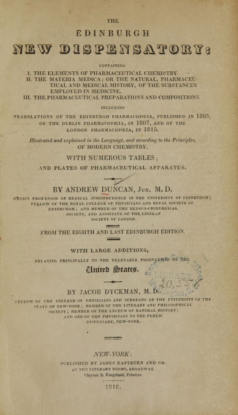 EDINBURGH CONTAINING I. THE ELEMENTS OF PHARMACEUTICAL CHEMISTRY. II. THE MATERIA MEDICA; OR THE NATURAL, PHARMACEU TICAL AND MEDICAL HISTORY, OF THE SUBSTANCES EMPLOYED IN MEDICINE. III. THE PHARMACEUTICAL PREPARATIONS AND COMPOSITIONS. INCLUDING TRANSLATIONS OF THE EDINBURGH PHARMACOPOEIA, PUBLISHED IN 1805, OF THE DUBLIN PHARMACOPOEIA, IN 1807, AND OF THE LONDON PHARMACOPEIA, IN 1815. fllustrated and explained in Hie Language, and according to the Principles, OF MODERN CHEMISTRY. WITH NUMEROUS TABLES ; AND PLATES OF PHARMACEUTICAL APPARATUS. if BY ANDREW DUNCAN, Jun. M. D. •KEG1US PROFESSOR OF MEDICAL JURISPRUDENCE IN THE UNIVERSITY OF EDINBURGH} FELLOW OF THE ROYAL COLLEGE OF PHYSICIANS AND ROYAL SOCIETY OF EDINBURGH ; AND MEMBER OF THE MEDICO-CHIRURGIL At SOCIETY, AND ASSOCIATE OF THE LINNEAN SOCIETY OF LONDON. FROM THE EIGHTH AND LAST EDINBURGH EDITION. WITH LARGE ADDITIONS, REIATING PRINCIPALLY TO THE VEGETABLE PRODUCSTtoRs OF 'THK ©mteii £>taw. —.— ' - > BY JACOB DYCKMAN, M. D. FELLOW OF THE COLLEGE OF PHYSICIANS AND SURGEONS OF THE UNIVERSITY OF THE STATE OF NEW-YORK ; MEMBER OF THE LITERARY AND PHILOSOPHICAL SOCIETY; MEMBER OF THE LYCEUM OF NATURAL HISTORY J KM) ONE OF THE PHYSICIANS TO THE PUBLIC DI-PFNSARY, NEW-YORK. NEW-YORK: PT'BLISHED BY JAMES EASTBURN AND CO tCC THE LITERARY ROOMS, BROADWAY. Clayton & Kiogsland, Printers. 1818.