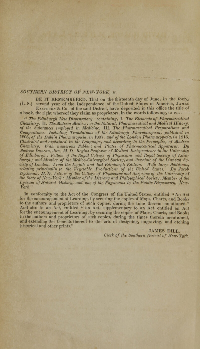 SOUTHERN DISTRICT OF NEW-YORK, ss BE IT REMEMBERED, That on the thirteenth day of June, in the fortyj (L. S.) second year of the Independence of the United States of America, James Eastburn & Co. of the said District, have deposited in this office the title of a book, the right whereof they claim as proprietors, in the words following, 10 wii. (t The Edinburgh New Dispensatory: containing, I. The Elements of Pharmaceutical Chemistry. II. The Materia Medica ; or the Natural, Pharmaceutical and Medical History, of the Substances employed in Medicine. III. The Pharmaceutical Preparations and Compositions. Including Translations of the Edinburgh Pharmacopeia, published in 1805, of the Dublin. Pharmacopeia, in 1807, and of the London Pharmacopeia, in 1815. Illustrated and explained in the Language, and according to Hie Principles, of Modern Chemistry. With numerous Tables; and Plates of Pharmaceutical Apparatus. By Andrew Duncan, Jun. M.I). Regius Professor of Medical Jurisprudence in the University of Edinburgh ; Fellow of the Royal College of Physicians and Royal Society of Edin burgh ; and Member of the Medico-Chirurgical Society, and Associate of the Linnean So- ciety of London. From the Eighth and last Edinburgh Edition. With large Additions, relating principally to the Vegetable Productions of the United Stales. By Jacob Dyckman, M. D. Fclloio of the College of Physicians and Surgeons of the University of the Stale of New-York; Member of the Literary and Philosophical Society. Member of the Lyceum of Natural History, and one of the Physicians to the Public Dispensary, New- York. In conformity to the Act of the Congress of the United States, entitled  An Act for the encouragement of Learning, by securing the copies of Maps, Charts, and Books to the authors and proprietors of such copies, during the time therein mentioned.'' And also to an Act, entitled u an Act, supplementary to an Act, entitled an Act for the encouragement of Learning, by securing the copies of Maps, Charts, and Books io the authors and proprietors of such copies, during the times therein mentioned, and extending the benefits thereof to the arts of designing, engraving, and etching historical and other prinK JAMES DILL, Clerk of lite Southern District of New-Yn.-'lc